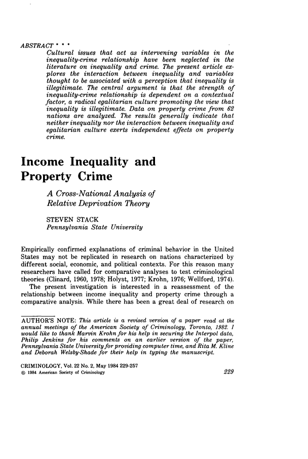handle is hein.journals/crim22 and id is 231 raw text is: ABSTRACT * * *
Cultural issues that act as intervening variables in the
inequality-crime relationship have been neglected in the
literature on inequality and crime. The present article ex-
plores the interaction between inequality and variables
thought to be associated with a perception that inequality is
illegitimate. The central argument is that the strength of
inequality-crime relationship is dependent on a contextual
factor, a radical egalitarian culture promoting the view that
inequality is illegitimate. Data on property crime from 62
nations are analyzed. The results generally indicate that
neither inequality nor the interaction between inequality and
egalitarian culture exerts independent effects on property
crime.
Income Inequality and
Property Crime
A Cross-National Analysis of
Relative Deprivation Theory
STEVEN STACK
Pennsylvania State University
Empirically confirmed explanations of criminal behavior in the United
States may not be replicated in research on nations characterized by
different social, economic, and political contexts. For this reason many
researchers have called for comparative analyses to test criminological
theories (Clinard, 1960, 1978; Holyst, 1977; Krohn, 1976; Wellford, 1974).
The present investigation is interested in a reassessment of the
relationship between income inequality and property crime through a
comparative analysis. While there has been a great deal of research on
AUTHOR'S NOTE: This article is a revised version of a paper read at the
annual meetings of the American Society of Criminology, Toronto, 1982. 1
would like to thank Marvin Krohn for his help in securing the Interpol data,
Philip Jenkins for his comments on an earlier version of the paper,
Pennsylvania State University for providing computer time, and Rita M. Kline
and Deborah Welsby-Shade for their help in typing the manuscript.
CRIMINOLOGY, Vol. 22 No. 2, May 1984 229-257
@ 1984 American Society of Criminology                          229


