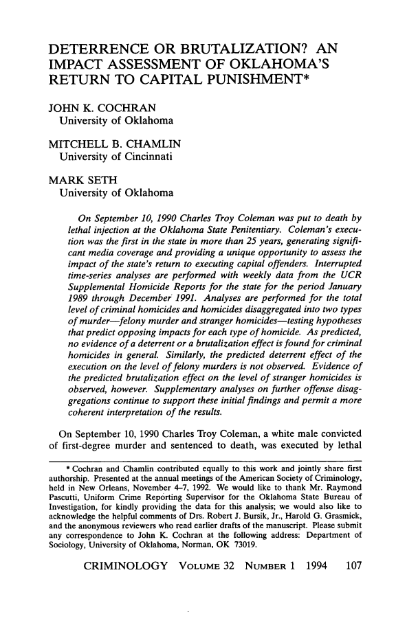 handle is hein.journals/crim32 and id is 117 raw text is: DETERRENCE OR BRUTALIZATION? AN
IMPACT ASSESSMENT OF OKLAHOMA'S
RETURN TO CAPITAL PUNISHMENT*
JOHN K. COCHRAN
University of Oklahoma
MITCHELL B. CHAMLIN
University of Cincinnati
MARK SETH
University of Oklahoma
On September 10, 1990 Charles Troy Coleman was put to death by
lethal injection at the Oklahoma State Penitentiary. Coleman's execu-
tion was the first in the state in more than 25 years, generating signifi-
cant media coverage and providing a unique opportunity to assess the
impact of the state's return to executing capital offenders. Interrupted
time-series analyses are performed with weekly data from the UCR
Supplemental Homicide Reports for the state for the period January
1989 through December; 1991. Analyses are performed for the total
level of criminal homicides and homicides disaggregated into two types
of murder-felony murder and stranger homicides-testing hypotheses
that predict opposing impacts for each type of homicide. As predicted,
no evidence of a deterrent or a brutalization effect is found for criminal
homicides in general. Similarly, the predicted deterrent effect of the
execution on the level of felony murders is not observed. Evidence of
the predicted brutalization effect on the level of stranger homicides is
observed, however. Supplementary analyses on further offense disag-
gregations continue to support these initial findings and permit a more
coherent interpretation of the results.
On September 10, 1990 Charles Troy Coleman, a white male convicted
of first-degree murder and sentenced to death, was executed by lethal
* Cochran and Chamlin contributed equally to this work and jointly share first
authorship. Presented at the annual meetings of the American Society of Criminology,
held in New Orleans, November 4-7, 1992. We would like to thank Mr. Raymond
Pascutti, Uniform Crime Reporting Supervisor for the Oklahoma State Bureau of
Investigation, for kindly providing the data for this analysis; we would also like to
acknowledge the helpful comments of Drs. Robert J. Bursik, Jr., Harold G. Grasmick,
and the anonymous reviewers who read earlier drafts of the manuscript. Please submit
any correspondence to John K. Cochran at the following address: Department of
Sociology, University of Oklahoma, Norman, OK 73019.

CRIMINOLOGY    VOLUME 32 NUMBER 1 1994



