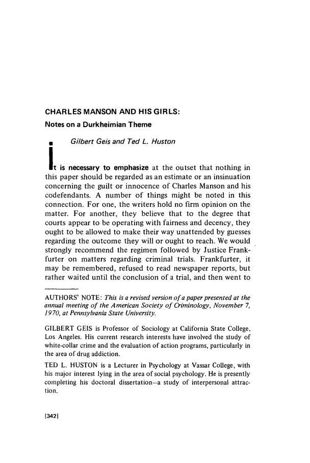 handle is hein.journals/crim9 and id is 344 raw text is: CHARLES MANSON AND HIS GIRLS:

Notes on a Durkheimian Theme
N      Gilbert Geis and Ted L. Huston
It is necessary to emphasize at the outset that nothing in
this paper should be regarded as an estimate or an insinuation
concerning the guilt or innocence of Charles Manson and his
codefendants. A number of things might be noted in this
connection. For one, the writers hold no firm opinion on the
matter. For another, they believe that to the degree that
courts appear to be operating with fairness and decency, they
ought to be allowed to make their way unattended by guesses
regarding the outcome they will or ought to reach. We would
strongly recommend the regimen followed by Justice Frank-
furter on matters regarding criminal trials. Frankfurter, it
may be remembered, refused to read newspaper reports, but
rather waited until the conclusion of a trial, and then went to
AUTHORS' NOTE: This is a revised version of a paper presented at the
annual meeting of the American Society of Criminology, November 7,
19 70, at Pennsylvania State University.
GILBERT GElS is Professor of Sociology at California State College,
Los Angeles. His current research interests have involved the study of
white-collar crime and the evaluation of action programs, particularly in
the area of drug addiction.
TED L. HUSTON is a Lecturer in Psychology at Vassar College, with
his major interest lying in the area of social psychology. He is presently
completing his doctoral dissertation-a study of interpersonal attrac-
tion.

[3421


