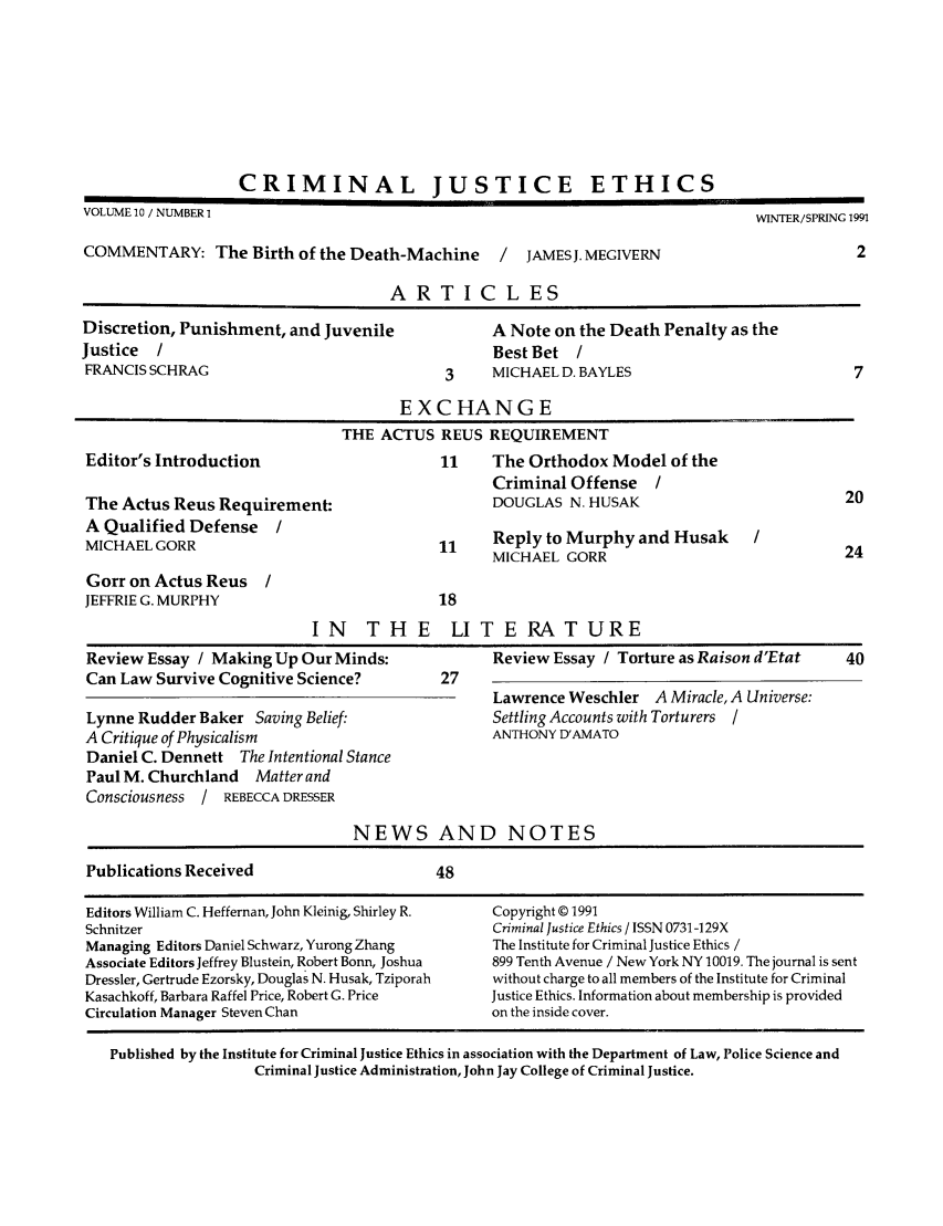 handle is hein.journals/crimjeth10 and id is 1 raw text is: CRIMINAL JUSTICE ETHICSVOLUME 10 / NUMBER 1                                                                WINTER/SPRING 1991COMMENTARY: The Birth of the Death-Machine          /  JAMESJ. MEGIVERN                          2ARTICLESDiscretion, Punishment, and Juvenile               A Note on the Death Penalty as theJustice  /                                         Best Bet /FRANCIS SCHRAG                               3     MICHAEL D. BAYLES                            7EXCHANGETHE ACTUS REUS REQUIREMENTEditor's Introduction                       11     The Orthodox Model of theCriminal Offense /The Actus Reus Requirement:                        DOUGLAS N. HUSAK                            20A Qualified Defense     /MICHAEL GORR                                11     Reply to Murphy and Husak       /MICHAEL GORR                                24Gorr on Actus Reus /JEFFRIE G. MURPHY                           18IN THE LITERATUREReview Essay / Making Up Our Minds:                Review Essay / Torture as Raison d'Etat     40Can Law Survive Cognitive Science?          27Lawrence Weschler A Miracle, A Universe:Lynne Rudder Baker Saving Belief:                  Settling Accounts with Torturers /A Critique of Physicalism                          ANTHONY D'AMATODaniel C. Dennett The Intentional StancePaul M. Churchland Matter andConsciousness / REBECCA DRESSERNEWS AND NOTESPublications Received                       48Editors William C. Heffernan, John Kleinig, Shirley R.  Copyright © 1991Schnitzer                                          Criminal Justice Ethics / ISSN 0731-129XManaging Editors Daniel Schwarz, Yurong Zhang      The Institute for Criminal Justice Ethics /Associate Editors Jeffrey Blustein, Robert Bonn, Joshua  899 Tenth Avenue / New York NY 10019. The journal is sentDressler, Gertrude Ezorsky, Douglas N. Husak, Tziporah  without charge to all members of the Institute for CriminalKasachkoff, Barbara Raffel Price, Robert G. Price  Justice Ethics. Information about membership is providedCirculation Manager Steven Chan                    on the inside cover.Published by the Institute for Criminal Justice Ethics in association with the Department of Law, Police Science andCriminal Justice Administration, John Jay College of Criminal Justice.