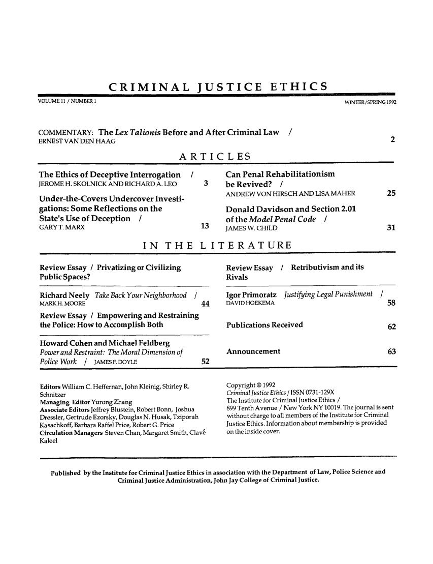 handle is hein.journals/crimjeth11 and id is 1 raw text is: CRIMINAL JUSTICE ETHICSVOLUME 11 / NUMBER I                                                                WINTER/SPRING 1992COMMENTARY: The Lex Talionis Before and After Criminal LawERNEST VAN DEN HAAG                                                                              2ARTICLESThe Ethics of Deceptive Interrogation     /        Can Penal RehabilitationismJEROME H. SKOLNICK AND RICHARD A. LEO        3     be Revived?    /Under-the-Covers Undercover Investi-               ANDREW VON HIRSCH AND LISA MAHER             25gations: Some Reflections on the                   Donald Davidson and Section 2.01State's Use of Deception   /                       of the Model Penal Code    /GARY T. MARX                                13     JAMES W. CHILD                               31IN THE L ITERATUREReview Essay / Privatizing or Civilizing           Review Essay   / Retributivism and itsPublic Spaces?                                     RivalsRichard Neely Take Back Your Neighborhood  /       Igor Primoratz  Justifying Legal Punishment /MARK H. MOORE                               44     DAVID HOEKEMA                                58Review Essay / Empowering and Restrainingthe Police: How to Accomplish Both                 Publications Received                        62Howard Cohen and Michael FeldbergPower and Restraint: The Moral Dimension of        Announcement                                 63Police Work  / JAMES F. DOYLE                52Editors William C. Heffernan, John Kleinig, Shirley R.  Copyright © 1992Schnitzer                                          Criminal Justice Ethics / ISSN 0731-129XManaging Editor Yurong Zhang                       The Institute for Criminal Justice Ethics /Associate Editors Jeffrey Blustein, Robert Bonn, Joshua  899 Tenth Avenue / New York NY 10019. The journal is sentDressler, Gertrude Ezorsky, Douglas N. Husak, Tziporah  without charge to all members of the Institute for CriminalKasachkoff, Barbara Raffel Price, Robert G. Price  Justice Ethics. Information about membership is providedCirculation Managers Steven Chan, Margaret Smith, Clave  on the inside cover.KaleelPublished by the Institute for Criminal Justice Ethics in association with the Department of Law, Police Science andCriminal Justice Administration, John Jay College of Criminal Justice.
