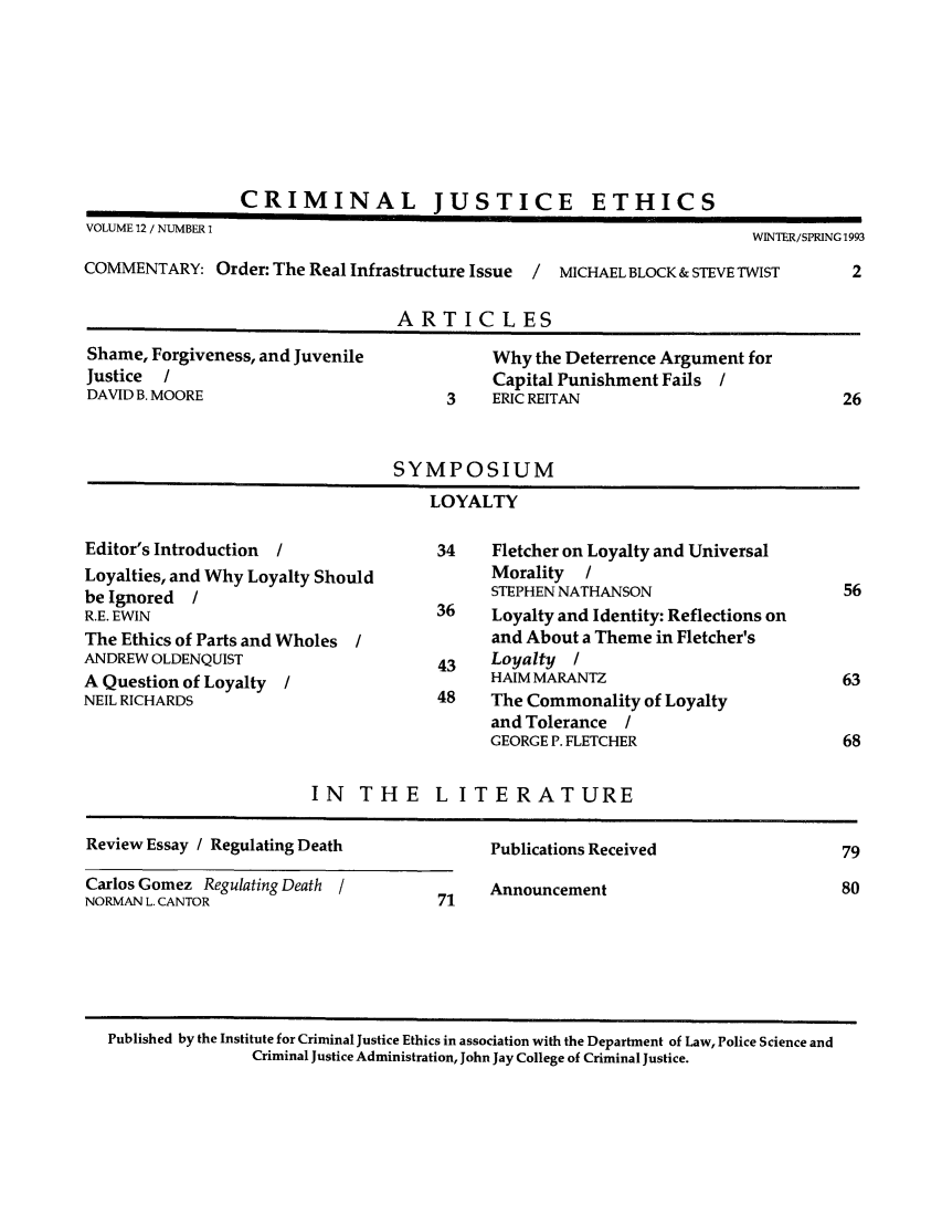 handle is hein.journals/crimjeth12 and id is 1 raw text is: CRIMINAL JUSTICEVOLUME 12 / NUMBER 1                                                       WINTER/SPRING 1993COMMENTARY: Order: The Real Infrastructure Issue  /  MICHAEL BLOCK & STEVE TWIST      2ARTICLESShame, Forgiveness, and Juvenile             Why the Deterrence Argument forJustice  /                                    Capital Punishment Fails /DAVID B. MOORE                          3    ERIC REITAN                             26SYMPOSIUMLOYALTYEditor's Introduction  /               34     Fletcher on Loyalty and UniversalLoyalties, and Why Loyalty Should             Morality  /be Ignored  /                                 STEPHEN NATHANSON                      56R.E. EWIN                              36     Loyalty and Identity: Reflections onThe Ethics of Parts and Wholes /              and About a Theme in Fletcher'sANDREW OLDENQUIST                       43    Loyalty  /A Question of Loyalty  /                      HAIM MARANTZ                           63NEIL RICHARDS                           48    The Commonality of Loyaltyand Tolerance /GEORGE P. FLETCHER                      68IN THE L ITERATUREReview Essay / Regulating Death              Publications Received                   79Carlos Gomez Regulating Death /              Announcement                            80NORMAN L. CANTOR                        71Published by the Institute for Criminal Justice Ethics in association with the Department of Law, Police Science andCriminal Justice Administration, John Jay College of Criminal Justice.ETHICS