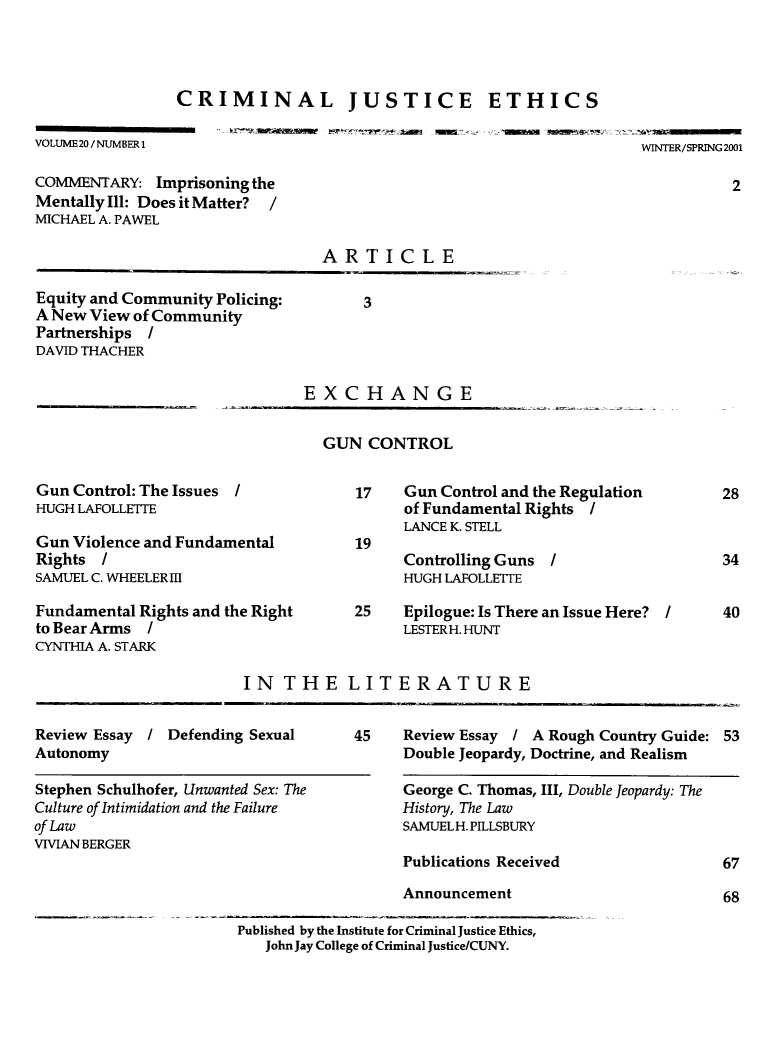 handle is hein.journals/crimjeth20 and id is 1 raw text is: CRIMINAL JUSTICE ETHICSVOLUME 20 / NUMBER 1WINTER/SPRING 2001COMMENTARY: Imprisoning theMentally Ill: Does it Matter? /MICHAEL A. PAWELARTICLEEquity and Community Policing:A New View of CommunityPartnerships IDAVID THACHEREXCHANGEGUN CONTROLGun Control: The IssuesHUGH LAFOLLETrEGun Violence and FundamentalRights /SAMUEL C. WHEELER IIIFundamental Rights and the Rightto Bear Arms /CYNTHIA A. STARK17    Gun Control and the Regulationof Fundamental Rights /LANCE K. STELLControlling Guns IHUGH LAFOLLETTE25    Epilogue: Is There an Issue Here? ILESTER H. HUNTIN THE LITERATUREReview Essay   / Defending SexualAutonomyStephen Schulhofer, Unwanted Sex: TheCulture of Intimidation and the Failureof LawVIVIAN BERGER45    Review Essay / A Rough Country Guide: 53Double Jeopardy, Doctrine, and RealismGeorge C. Thomas, III, Double Jeopardy: TheHistory, The LawSAMUELH. PILLSBURYPublications Received                   67AnnouncementPublished by the Institute for Criminal Justice Ethics,John Jay College of Criminal Justice/CUNY.