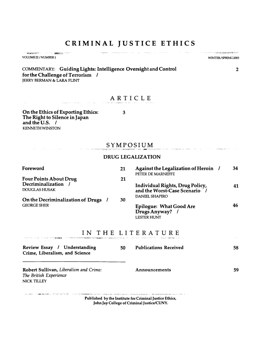 handle is hein.journals/crimjeth22 and id is 1 raw text is: CRIMINAL JUSTICE ETHICSVOLUME22 /NUMBER 1WINTER/SPRING 2003COMMENTARY: Guiding Lights: Intelligence Oversight and Controlfor the Challenge of Terrorism IJERRY BERMAN & LARA FLINTARTICLEOn the Ethics of Exporting Ethics:The Right to Silence in Japanand the U.S. /KENNETH WINSTONSYMPOSIUMDRUG LEGALIZATIONForewordFour Points About DrugDecriminalization IDOUGLAS HUSAKOn the Decriminalization of DrugsGEORGE SHERIN THEReview Essay / UnderstandingCrime, Liberalism, and Science21    Against the Legalization of HeroinPETER DE MARNEFFE21Individual Rights, Drug Policy,and the Worst-Case Scenario IDANIEL SHAPIROEpilogue: What Good AreDrugs Anyway? ILESTER HUNTLITERATURE50    Publications ReceivedAnnouncementsPublished by the Institute for Criminal Justice Ethics,John Jay College of Criminal Justice/CUNY.Robert Sullivan, Liberalism and Crime:The British ExperienceNICK TILLEY