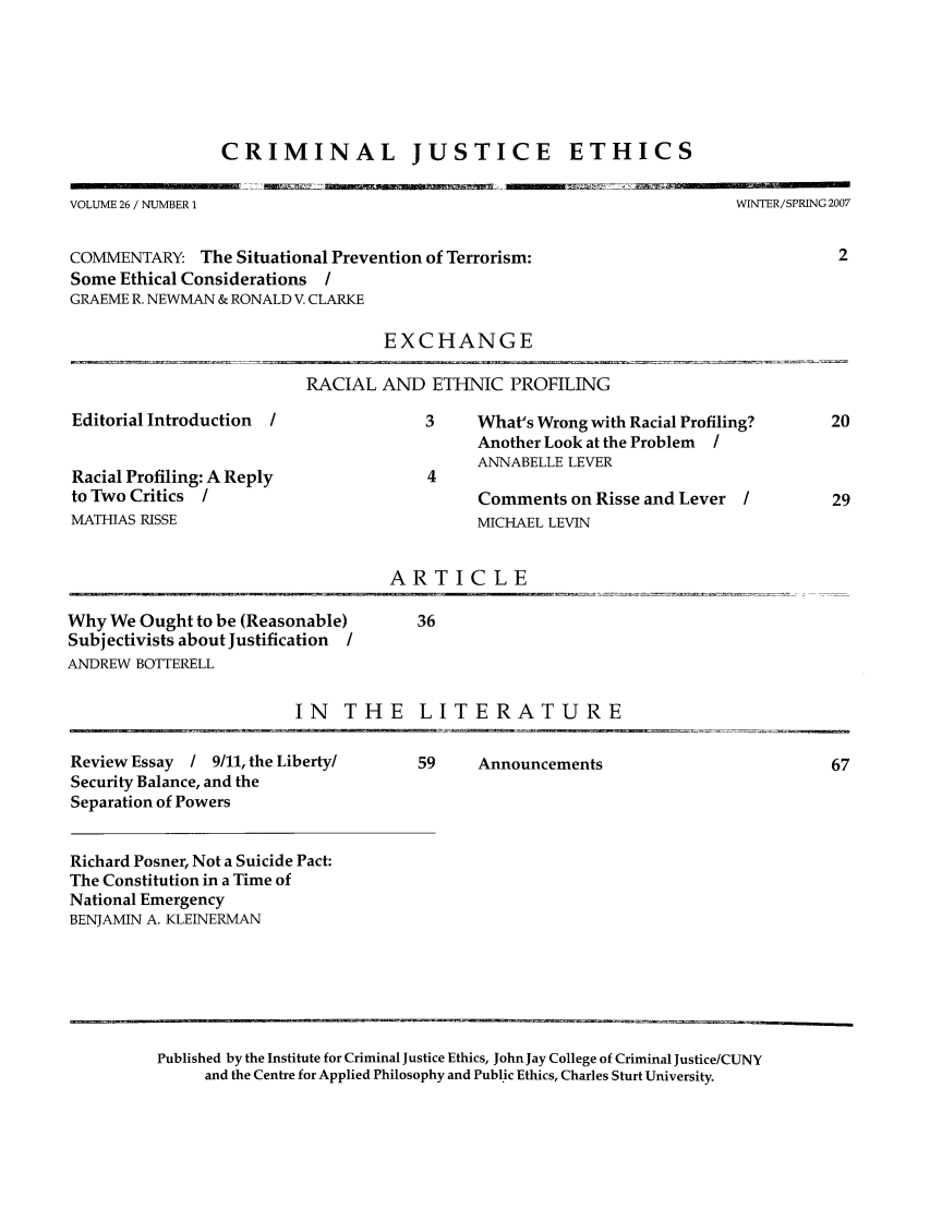 handle is hein.journals/crimjeth26 and id is 1 raw text is: CRIMINAL JUSTICE ETHICSVOLUME 26 / NUMBER 1WINTER/SPRING 2007COMMENTARY: The Situational Prevention of Terrorism:                         2Some Ethical Considerations /GRAEME R. NEWMAN & RONALD V. CLARKEEXCHANGERACIAL AND ETHNIC PROFILINGEditorial Introduction /Racial Profiling: A Replyto Two Critics /MATHIAS RISSE3     What's Wrong with Racial Profiling?Another Look at the Problem IANNABELLE LEVER4Comments on Risse and Lever /MICHAEL LEVINARTICLE _Why We Ought to be (Reasonable)    36Subjectivists about Justification /ANDREW BOTTERELLIN THE LITERATUREReview Essay   / 9/11, the Liberty/Security Balance, and theSeparation of PowersRichard Posner, Not a Suicide Pact:The Constitution in a Time ofNational EmergencyBENJAMIN A. KLEINERMAN59    AnnouncementsPublished by the Institute for Criminal Justice Ethics, John Jay College of Criminal Justice/CUNYand the Centre for Applied Philosophy and Public Ethics, Charles Sturt University.