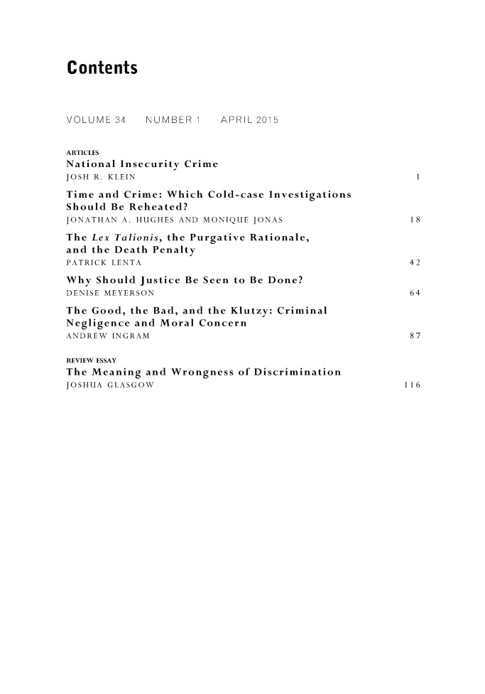 handle is hein.journals/crimjeth34 and id is 1 raw text is: ContentsVOLUME 34   NUMBER      APRIL 2015ARTICLESNational Insecurity CrimeJOSH R. KLEINTime and Crime: Which Cold-case InvestigationsShould Be Reheated?JONATHAN A. HUGHES AND MONIQUE JONAS                 18The Lex Talionis, the Purgative Rationale,and the Death PenaltyPATRICK LENTA                                        42Why Should Justice Be Seen to Be Done?DENISE MEYERSON                                      64The Good, the Bad, and the Klutzy: CriminalNegligence and Moral ConcernANDREW INGRAM                                        87REVIEW ESSAYThe Meaning and Wrongness of DiscriminationJOSHUA GLASGOW                                       116