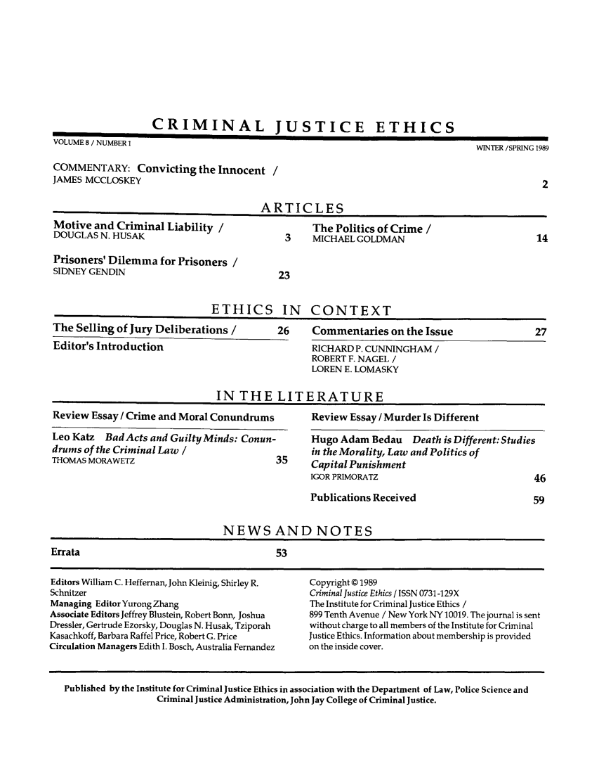 handle is hein.journals/crimjeth8 and id is 1 raw text is: CRIMINAL JUSTICE ETHICSVOLUME 8 / NUMBER 1                                                                 WINTER /SPRING 1989COMMENTARY: Convicting the Innocent /JAMES MCCLOSKEY                                                                                  2ARTICLESMotive and Criminal Liability /                    The Politics of Crime /DOUGLAS N. HUSAK                              3    MICHAEL GOLDMAN                              14Prisoners' Dilemma for Prisoners /SIDNEY GENDIN                                23ETHICS IN CONTEXTThe Selling of Jury Deliberations /          26     Commentaries on the Issue                   27Editor's Introduction                              RICHARD P. CUNNINGHAM /ROBERT F. NAGEL /LOREN E. LOMASKYIN THE LITERATUREReview Essay / Crime and Moral Conundrums          Review Essay / Murder Is DifferentLeo Katz   Bad Acts and Guilty Minds: Conun-       Hugo Adam Bedau      Death is Different: Studiesdrums of the Criminal Law /                         in the Morality, Law and Politics ofTHOMAS MORAWETZ                              35     Capital PunishmentIGOR PRIMORATZ                              46Publications Received                       59NEWS AND NOTESErrata                                       53Editors William C. Heffernan, John Kleinig, Shirley R.  Copyright © 1989Schnitzer                                           Criminal Justice Ethics / ISSN 0731-129XManaging Editor Yurong Zhang                        The Institute for Criminal Justice Ethics /Associate Editors Jeffrey Blustein, Robert Bonn, Joshua  899 Tenth Avenue / New York NY 10019. The journal is sentDressler, Gertrude Ezorsky, Douglas N. Husak, Tziporah  without charge to all members of the Institute for CriminalKasachkoff, Barbara Raffel Price, Robert G. Price   Justice Ethics. Information about membership is providedCirculation Managers Edith I. Bosch, Australia Fernandez  on the inside cover.Published by the Institute for Criminal Justice Ethics in association with the Department of Law, Police Science andCriminal Justice Administration, John Jay College of Criminal Justice.