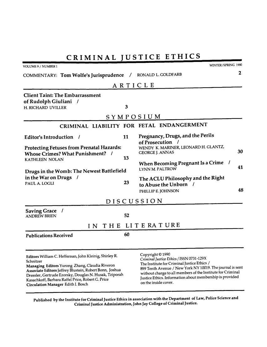 handle is hein.journals/crimjeth9 and id is 1 raw text is: CRIMINAL JUSTICE ETHICSVOLUME 9 / NUMBER 1                                                                WINTER/SPRING 1990COMMENTARY: Tom Wolfe's Jurisprudence          /   RONALD L. GOLDFARB                           2ARTICLEClient Taint: The Embarrassmentof Rudolph Giuliani /H. RICHARD UVILLER                           3SYMPOSIUMCRIMINAL LIABILITY FOR FETAL ENDANGERMENTEditor's Introduction   /                   11     Pregnancy, Drugs, and the Perilsof Prosecution /Protecting Fetuses from Prenatal Hazards:          WENDY K. MARINER, LEONARD H. GLANTZ,Whose Crimes? What Punishment?         /           GEORGE J. ANNAS                             30KATHLEEN NOLAN                              13When Becoming Pregnant Is a Crime /Drugs in the Womb: The Newest Battlefield          LYNN M. PALTROW                             41in the War on Drugs    /                           The ACLU Philosophy and the RightPAUL A. LOGLI                               23     to Abuse the Unborn     /PHILLIP E. JOHNSON                          48DISCUSSIONSaving Grace /ANDREW BRIEN                                52IN THE LITERATUREPublications Received                       60Editors William C. Heffernan, John Kleinig, Shirley R.  Copyright © 1990Schnitzer                                          Criminal Justice Ethics / ISSN 0731-129XManaging Editors Yurong Zhang, Claudia Riveron     The Institute for Criminal Justice Ethics /Associate Editors Jeffrey Blustein, Robert Bonn, Joshua  899 Tenth Avenue / New York NY 10019. The journal is sentDressier, Gertrude Ezorsky, Douglas N. Husak, Tziporah  without charge to all members of the Institute for CriminalKasachkoff, Barbara Raffel Price, Robert G. Price  Justice Ethics. Information about membership is providedCirculation Manager Edith I. Bosch                 on the inside cover.Published by the Institute for Criminal Justice Ethics in association with the Department of Law, Police Science andCriminal Justice Administration, John Jay College of Criminal Justice.