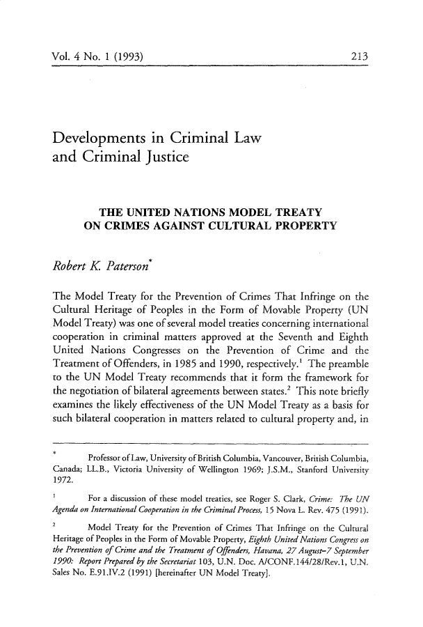 handle is hein.journals/crimlfm4 and id is 213 raw text is: Vol. 4 No. 1 (1993)Developments in Criminal Lawand Criminal JusticeTHE UNITED NATIONS MODEL TREATYON CRIMES AGAINST CULTURAL PROPERTYRobert K Paterson*The Model Treaty for the Prevention of Crimes That Infringe on theCultural Heritage of Peoples in the Form of Movable Property (UNModel Treaty) was one of several model treaties concerning internationalcooperation in criminal matters approved at the Seventh and EighthUnited Nations Congresses on the Prevention of Crime and theTreatment of Offenders, in 1985 and 1990, respectively.' The preambleto the UN Model Treaty recommends that it form the framework forthe negotiation of bilateral agreements between states.' This note brieflyexamines the likely effectiveness of the UN Model Treaty as a basis forsuch bilateral cooperation in matters related to cultural property and, inProfessor of Law, University of British Columbia, Vancouver, British Columbia,Canada; LL.B., Victoria University of Wellington 1969; J.S.M., Stanford University1972.For a discussion of these model treaties, see Roger S. Clark, Crime: The UNAgenda on International Cooperation in the Criminal Process, 15 Nova L. Rev. 475 (1991).2       Model Treaty for the Prevention of Crimes That Infringe on the CulturalHeritage of Peoples in the Form of Movable Property, Eighth United Nations Congress onthe Prevention of Crime and the Treatment of Offenders, Havana, 27August-7 September1990: Report Prepared by the Secretariat 103, U.N. Doc. AlCONF.144128/Rev.1, U.N.Sales No. E.91.IV.2 (1991) [hereinafter UN Model Treaty].213