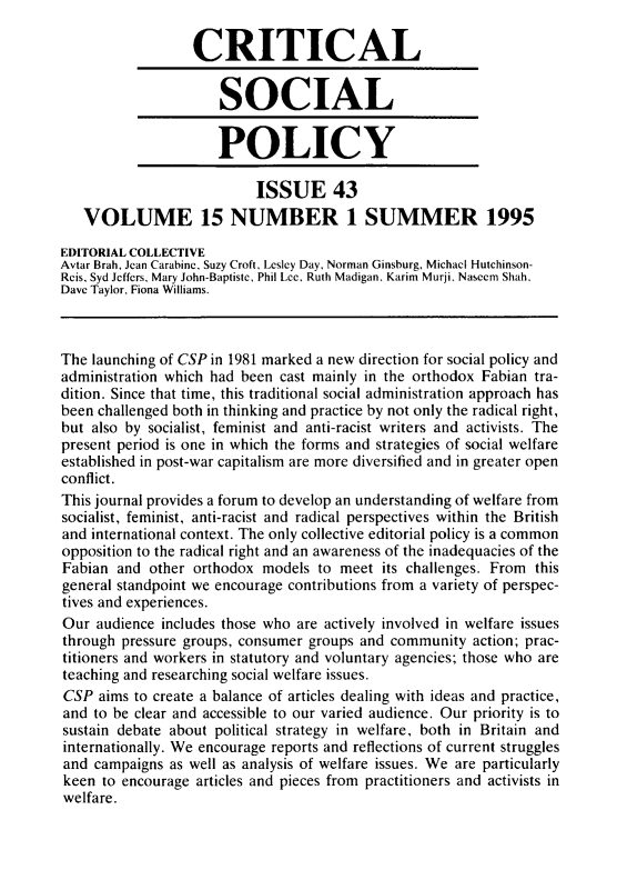 handle is hein.journals/critsplcy15 and id is 1 raw text is: 

                  CRITICAL


                      SOCIAL


                      POLICY

                           ISSUE 43
   VOLUME 15 NUMBER 1 SUMMER 1995

EDITORIAL COLLECTIVE
Avtar Brah, Jean Carabine, Suzy Croft, Lesley Day, Norman Ginsburg, Michael Hutchinson-
Reis, Syd Jeffers, Mary John-Baptiste, Phil Lee, Ruth Madigan, Karim Murji, Nascem Shah,
Dave Taylor, Fiona Williams.



The launching of CSP in 1981 marked a new direction for social policy and
administration which had been cast mainly in the orthodox Fabian tra-
dition. Since that time, this traditional social administration approach has
been challenged both in thinking and practice by not only the radical right,
but also by socialist, feminist and anti-racist writers and activists. The
present period is one in which the forms and strategies of social welfare
established in post-war capitalism are more diversified and in greater open
conflict.
This journal provides a forum to develop an understanding of welfare from
socialist, feminist, anti-racist and radical perspectives within the British
and international context. The only collective editorial policy is a common
opposition to the radical right and an awareness of the inadequacies of the
Fabian  and other orthodox  models to meet  its challenges. From this
general standpoint we encourage contributions from a variety of perspec-
tives and experiences.
Our  audience includes those who are actively involved in welfare issues
through pressure groups, consumer groups and community  action; prac-
titioners and workers in statutory and voluntary agencies; those who are
teaching and researching social welfare issues.
CSP  aims to create a balance of articles dealing with ideas and practice,
and  to be clear and accessible to our varied audience. Our priority is to
sustain debate about political strategy in welfare, both in Britain and
internationally. We encourage reports and reflections of current struggles
and  campaigns as well as analysis of welfare issues. We are particularly
keen  to encourage articles and pieces from practitioners and activists in
welfare.


