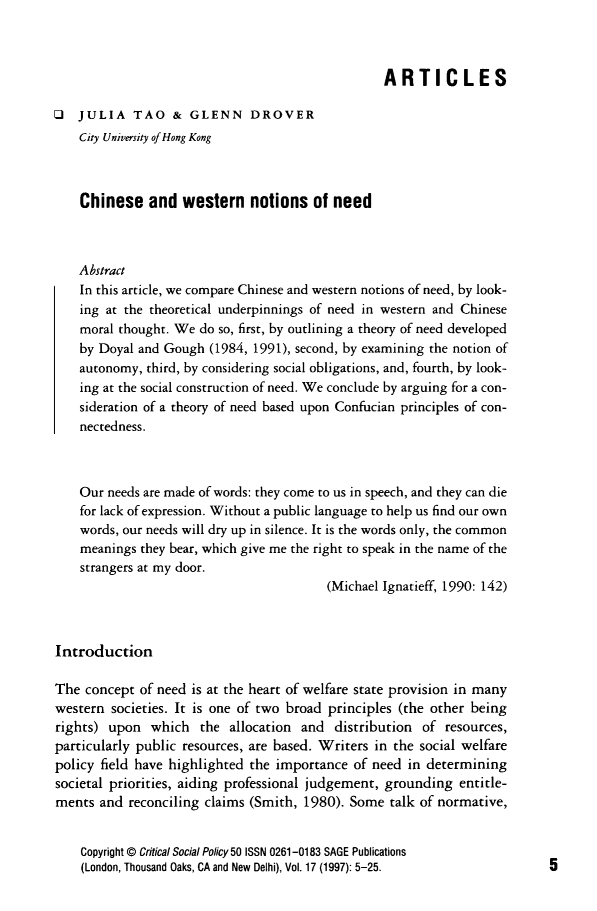 handle is hein.journals/critsplcy17 and id is 1 raw text is: 



                                                  ARTICLES

O   JULIA   TAO   &  GLENN DROVER
    City University of Hong Kong



    Chinese   and   western   notions  of need



    Abstract
    In this article, we compare Chinese and western notions of need, by look-
    ing at the theoretical underpinnings of need in western and Chinese
    moral thought. We do so, first, by outlining a theory of need developed
    by Doyal and Gough  (1984, 1991), second, by examining the notion of
    autonomy, third, by considering social obligations, and, fourth, by look-
    ing at the social construction of need. We conclude by arguing for a con-
    sideration of a theory of need based upon Confucian principles of con-
    nectedness.



    Our needs are made of words: they come to us in speech, and they can die
    for lack of expression. Without a public language to help us find our own
    words, our needs will dry up in silence. It is the words only, the common
    meanings they bear, which give me the right to speak in the name of the
    strangers at my door.
                                         (Michael Ignatieff, 1990: 142)



Introduction

The  concept of need is at the heart of welfare state provision in many
western  societies. It is one of two broad principles (the other being
rights) upon   which  the  allocation and  distribution of resources,
particularly public resources, are based. Writers in the social welfare
policy field have highlighted the importance  of need in determining
societal priorities, aiding professional judgement, grounding entitle-
ments  and reconciling claims (Smith, 1980). Some  talk of normative,


    Copyright @ Critical Social Policy 50 ISSN 0261-0183 SAGE Publications
    (London, Thousand Oaks, CA and New Delhi), Vol. 17 (1997): 5-25.


5


