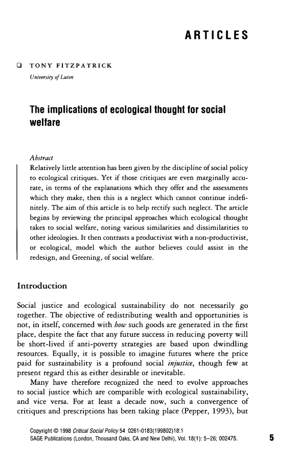 handle is hein.journals/critsplcy18 and id is 1 raw text is: 


                                                   ARTICLES


O   TONY FITZPATRICK
    University of Luton



    The  implications of ecological thought for social
    welfare



    Abstract
    Relatively little attention has been given by the discipline of social policy
    to ecological critiques. Yet if those critiques are even marginally accu-
    rate, in terms of the explanations which they offer and the assessments
    which they make, then this is a neglect which cannot continue indefi-
    nitely. The aim of this article is to help rectify such neglect. The article
    begins by reviewing the principal approaches which ecological thought
    takes to social welfare, noting various similarities and dissimilarities to
    other ideologies. It then contrasts a productivist with a non-productivist,
    or ecological, model which  the author believes could assist in the
    redesign, and Greening, of social welfare.


Introduction

Social  justice and  ecological sustainability do  not  necessarily go
together. The  objective of redistributing wealth and opportunities  is
not, in itself, concerned with how such goods are generated in the first
place, despite the fact that any future success in reducing poverty will
be  short-lived if anti-poverty strategies are based  upon  dwindling
resources. Equally, it is possible to imagine futures where  the  price
paid  for sustainability is a profound social injustice, though few  at
present regard this as either desirable or inevitable.
    Many   have  therefore recognized the  need  to evolve  approaches
to social justice which are compatible  with ecological sustainability,
and  vice versa. For  at least a decade  now,  such  a convergence   of
critiques and prescriptions has been taking place (Pepper,  1993), but

    Copyright @1998 Critical Social Policy 54 0261-0183(199802)18:1
    SAGE Publications (London, Thousand Oaks, CA and New Delhi), Vol. 18(1): 5-26; 002475.


5


