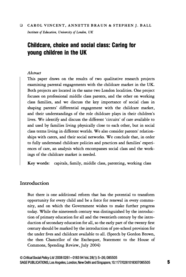 handle is hein.journals/critsplcy28 and id is 1 raw text is: 



O   CAROL VINCENT, ANNETTE BRAUN& STEPHEN J. BALL
    Institute of Education, University of London, UK


    Childcare, choice and social class: Caring for
    young children in the UK



    Abstract
    This paper  draws on  the results of two qualitative research projects
    examining  parental engagements with the childcare market in the UK.
    Both projects are located in the same two London localities. One project
    focuses on professional middle class parents, and the other on working
    class families, and we discuss the key importance  of social class in
    shaping parents' differential engagement with  the childcare market,
    and their understandings of the role childcare plays in their children's
    lives. We identify and discuss the different 'circuits' of care available to
    and used by families living physically close to each other, but in social
    class terms living in different worlds. We also consider parents' relation-
    ships with carers, and their social networks. We conclude that, in order
    to fully understand childcare policies and practices and families' experi-
    ences of care, an analysis which encompasses social class and the work-
    ings of the childcare market is needed.

    Key  words:   capitals, family, middle class, parenting, working class



Introduction

    But there is one additional reform that has the potential to transform
    opportunity for every child and be a force for renewal in every commu-
    nity, and on which  the Government  wishes  to make further progress
    today. While the nineteenth century was distinguished by the introduc-
    tion of primary education for all and the twentieth century by the intro-
    duction of secondary education for all, so the early part of the twenty first
    century should be marked by the introduction of pre-school provision for
    the under fives and childcare available to all. (Speech by Gordon Brown,
    the then  Chancellor of the  Exchequer, Statement  to the  House  of
    Commons,   Spending Review, July 2004)

@ Critical Social Policy Ltd 2008 0261-018394 Vol. 28(1): 5-26; 085505
SAGE PUBLICATIONS, Los Angeles, London, New Delhi and Singapore, 10.1177/0261018307085505


5


