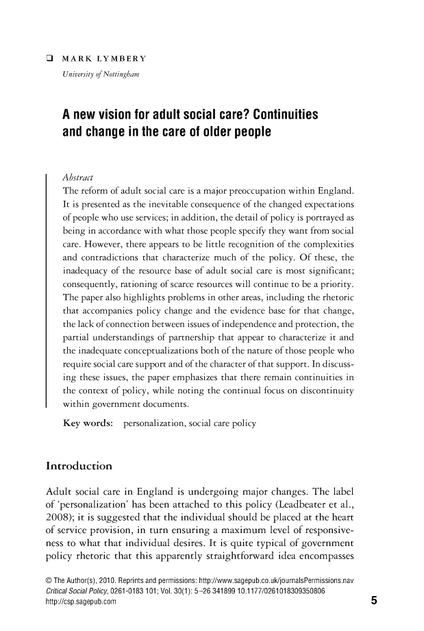 handle is hein.journals/critsplcy30 and id is 1 raw text is: 




O   MARK LYMBERY
    University of Nottingham



    A  new  vision   for adult  social  care?   Continuities
    and  change in the care of older people



    Abstract
    The reform of adult social care is a major preoccupation within England.
    It is presented as the inevitable consequence of the changed expectations
    of people who use services; in addition, the detail of policy is portrayed as
    being in accordance with what those people specify they want from social
    care. However, there appears to be little recognition of the complexities
    and contradictions that characterize much of the policy. Of these, the
    inadequacy of the resource base of adult social care is most significant;
    consequently, rationing of scarce resources will continue to be a priority.
    The paper also highlights problems in other areas, including the rhetoric
    that accompanies policy change and the evidence base for that change,
    the lack of connection between issues of independence and protection, the
    partial understandings of partnership that appear to characterize it and
    the inadequate conceptualizations both of the nature of those people who
    require social care support and of the character of that support. In discuss-
    ing these issues, the paper emphasizes that there remain continuities in
    the context of policy, while noting the continual focus on discontinuity
    within government documents.

    Key  words:   personalization, social care policy



Introduction

Adult  social care in England is undergoing  major  changes. The  label
of 'personalization' has been attached to this policy (Leadbeater et al.,
2008); it is suggested that the individual should be placed at the heart
of service provision, in turn ensuring a maximum level   of responsive-
ness to what  that individual desires. It is quite typical of government
policy rhetoric that this apparently straightforward  idea encompasses

@ The Author(s), 2010. Reprints and permissions: http://www.sagepub.co.uk/journalsPermissions.nav
Critical Social Policy, 0261-0183 101; Vol. 30(1): 5-26 341899 10.1177/0261018309350806
http://csp.sagepub.com


5


