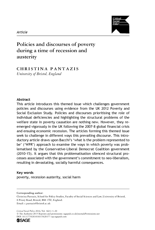 handle is hein.journals/critsplcy36 and id is 1 raw text is: 






Article


Policies and discourses of poverty
during a time of recession and
austerity


CHRISTINA PANTAZIS
University of Bristol, England





Abstract
This article introduces this themed issue which challenges government
policies and discourses using evidence  from  the UK 2012  Poverty  and
Social Exclusion Study. Policies and discourses prioritising the role of
individual deficiencies and highlighting the structural problems of the
welfare state in poverty causation are nothing new.  However,  they re-
emerged  vigorously in the UK following the 2007-8 global financial crisis
and ensuing economic   recession. The articles forming this themed issue
seek to challenge in different ways this prevailing discourse. This intro-
ductory article draws upon Bacchi's 'what is the problem represented to
be' ('WPR')  approach to examine  the ways  in which poverty was  prob-
lematised  by the Conservative- Liberal Democrat  Coalition government
(2010-15). It argues that this problematisation silenced structural pro-
cesses associated with the government's commitment to   neo-liberalism,
resulting in devastating, socially harmful consequences.

Key words
poverty, recession austerity, social harm



Corresponding author:
Christina Pantazis, School for Policy Studies, Faculty of Social Sciences and Law, University of Bristol,
8 Priory Road, Bristol, BS8 1TZ, England.
Email: c.pantazis@bristol.ac.uk

Critical Social Policy 2016, Vol. 36(1): 3-20
© The Author(s) 2015 Reprints and permissions: sagepub.co.uk/journalsPermissions.nav
DOI: 10.1177/0261018315620377 csp.sagepub.com
OSAGE



