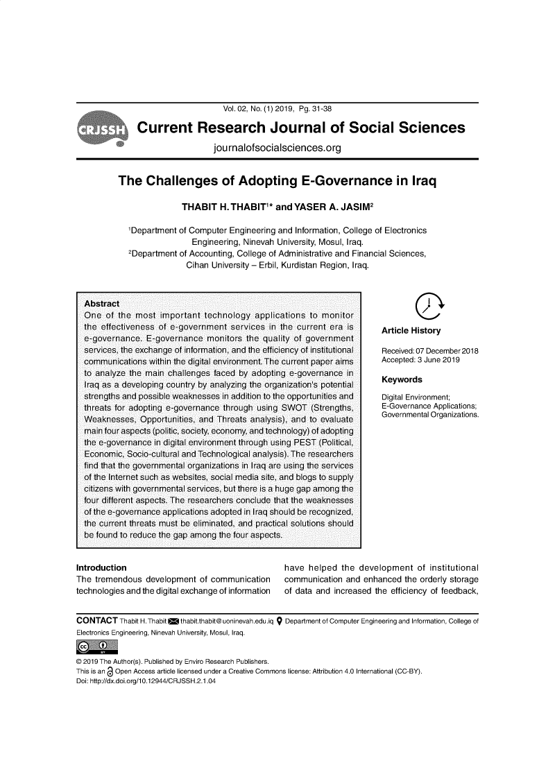 handle is hein.journals/crjssh2 and id is 31 raw text is: 










                     Vol. 02, No. (1) 2019, Pg. 31-38

Current Research Journal of Social Sciences

                  jou rnalofsocialsciences.org


The Challenges of Adopting E-Governance in Iraq

               THABIT H. THABIT* and YASER A. JASIM2

  'Department of Computer Engineering and Information, College of Electronics
                  Engineering, Ninevah University, Mosul, Iraq.
   2Department of Accounting, College of Administrative and Financial Sciences,
                 Cihan University- Erbil, Kurdistan Region, Iraq.


        Q
Article History

Received: 07 December 2018
Accepted: 3 June 2019

Keywords

Digital Environment;
E-Governance Applications;
Governmental Organizations.


Introduction
The tremendous development of communication
technologies and the digital exchange of information


have helped the


development of institutional


communication and enhanced the orderly storage
of data and increased the efficiency of feedback,


CONTACT Thabit H.Thabit w thabit.thabit@ uoninevah.edu .iq 9 Department of Computer Engineering and Information, College of
Electronics Engineering, Ninevah University, Mosul, Iraq.


© 2019 The Author(s). Published by Enviro Research Publishers.
This is an @ Open Access article licensed under a Creative Commons license: Attribution 4.0 International (CC-BY).
Doi: http://dx.doi.org/10.12944/CRJSSH.2.1.04


Abstract
One of the most important technology applications to monitor
the effectiveness of e-government services in the current era is
e-governance. E-governance monitors the quality of government
services, the exchange of information, and the efficiency of institutional
communications within the digital environment. The current paper aims
to analyze the main challenges faced by adopting e-governance in
Iraq as a developing country by analyzing the organization's potential
strengths and possible weaknesses in addition to the opportunities and
threats for adopting e-governance through using SWOT (Strengths,
Weaknesses, Opportunities, and Threats analysis), and to evaluate
main four aspects (politic, society, economy, and technology) of adopting
the e-governance in digital environment through using PEST (Political,
Economic, Soclo-cultural and Technological analysis). The researchers
find that the governmental organizations in Iraq are using the services
of the Internet such as websites, social media site, and blogs to supply
citizens with governmental services, but there is a huge gap among the
four different aspects. The researchers conclude that the weaknesses
of the e-governance applications adopted in Iraq should be recognized,
the current threats must be eliminated, and practical solutions should
be found to reduce the gap among the four aspects.


