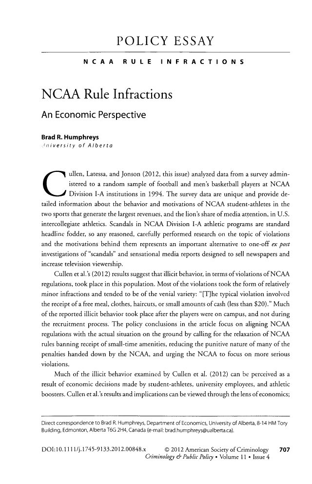 handle is hein.journals/crpp11 and id is 727 raw text is: POLICY ESSAY
NCAA RULE INFRACTIONS
NCAA Rule Infractions
An Economic Perspective
Brad R. Humphreys
niversity of Alberta
Cullen, Latessa, and Jonson (2012, this issue) analyzed data from a survey admin-
istered to a random sample of football and men's basketball players at NCAA
Division I-A institutions in 1994. The survey data are unique and provide de-
tailed information about the behavior and motivations of NCAA student-athletes in the
two sports that generate the largest revenues, and the lion's share of media attention, in U.S.
intercollegiate athletics. Scandals in NCAA Division I-A athletic programs are standard
headline fodder, so any reasoned, carefully performed research on the topic of violations
and the motivations behind them represents an important alternative to one-off ex post
investigations of scandals and sensational media reports designed to sell newspapers and
increase television viewership.
Cullen et al.'s (2012) results suggest that illicit behavior, in terms of violations of NCAA
regulations, took place in this population. Most of the violations took the form of relatively
minor infractions and tended to be of the venial variety: [T]he typical violation involved
the receipt of a free meal, clothes, haircuts, or small amounts of cash (less than $20). Much
of the reported illicit behavior took place after the players were on campus, and not during
the recruitment process. The policy conclusions in the article focus on aligning NCAA
regulations with the actual situation on the ground by calling for the relaxation of NCAA
rules banning receipt of small-time amenities, reducing the punitive nature of many of the
penalties handed down by the NCAA, and urging the NCAA to focus on more serious
violations.
Much of the illicit behavior examined by Cullen et al. (2012) can be perceived as a
result of economic decisions made by student-athletes, university employees, and athletic
boosters. Cullen et al.'s results and implications can be viewed through the lens of economics;
Direct correspondence to Brad R. Humphreys, Department of Economics, University of Alberta, 8-14 HM Tory
Building, Edmonton, Alberta T6G 2H4, Canada (e-mail: brad.humphreys@ualberta.ca).
DOI: 10.111 1/j. 1745-9133.2012.00848.x  D 2012 American Society of Criminology  707
Criminology & Public Policy * Volume 11 * Issue 4


