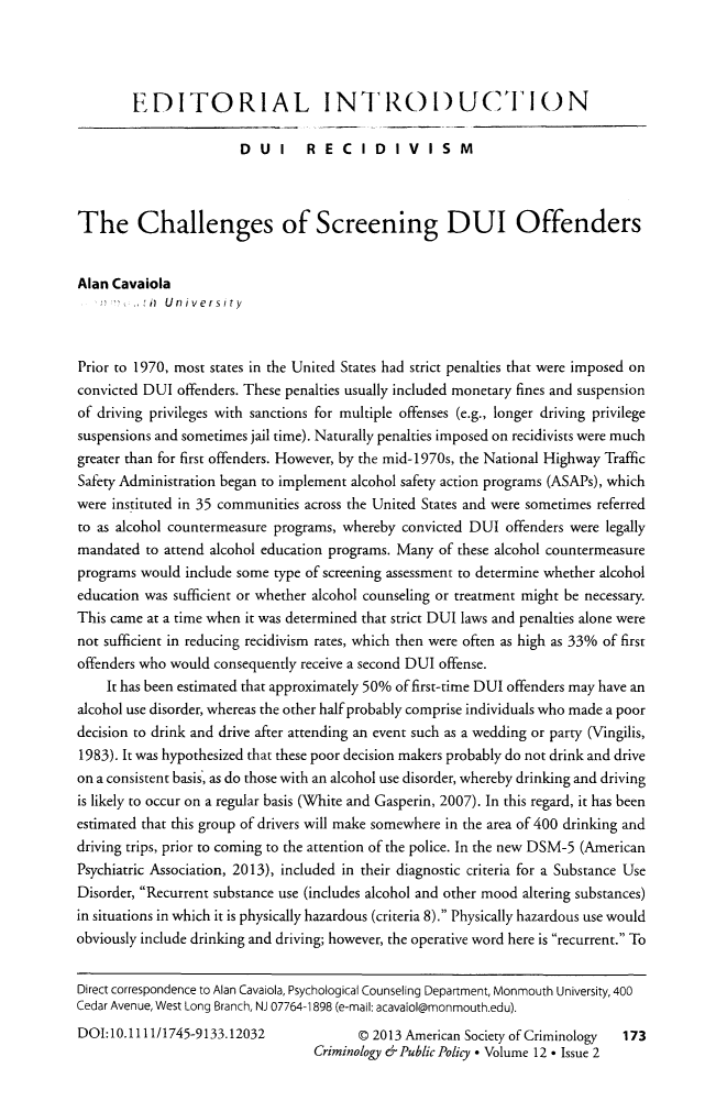 handle is hein.journals/crpp12 and id is 181 raw text is: EDITORIAL INTRODUCIlON
DUI      RECIDIVISM
The Challenges of Screening DUI Offenders
Alan Cavaiola
;  -  _,I  University
Prior to 1970, most states in the United States had strict penalties that were imposed on
convicted DUI offenders. These penalties usually included monetary fines and suspension
of driving privileges with sanctions for multiple offenses (e.g., longer driving privilege
suspensions and sometimes jail time). Naturally penalties imposed on recidivists were much
greater than for first offenders. However, by the mid-1970s, the National Highway Traffic
Safety Administration began to implement alcohol safety action programs (ASAPs), which
were instituted in 35 communities across the United States and were sometimes referred
to as alcohol countermeasure programs, whereby convicted DUI offenders were legally
mandated to attend alcohol education programs. Many of these alcohol countermeasure
programs would include some type of screening assessment to determine whether alcohol
education was sufficient or whether alcohol counseling or treatment might be necessary.
This came at a time when it was determined that strict DUI laws and penalties alone were
not sufficient in reducing recidivism rates, which then were often as high as 33% of first
offenders who would consequently receive a second DUI offense.
It has been estimated that approximately 50% of first-time DUI offenders may have an
alcohol use disorder, whereas the other half probably comprise individuals who made a poor
decision to drink and drive after attending an event such as a wedding or party (Vingilis,
1983). It was hypothesized that these poor decision makers probably do not drink and drive
on a consistent basis, as do those with an alcohol use disorder, whereby drinking and driving
is likely to occur on a regular basis (White and Gasperin, 2007). In this regard, it has been
estimated that this group of drivers will make somewhere in the area of 400 drinking and
driving trips, prior to coming to the attention of the police. In the new DSM-5 (American
Psychiatric Association, 2013), included in their diagnostic criteria for a Substance Use
Disorder, Recurrent substance use (includes alcohol and other mood altering substances)
in situations in which it is physically hazardous (criteria 8). Physically hazardous use would
obviously include drinking and driving; however, the operative word here is recurrent. To
Direct correspondence to Alan Cavaola, Psychological Counseling Department, Monmouth University, 400
Cedar Avenue, West Long Branch, NJ 07764-1898 (e-mail: acavaiol@monmouth.edu).
DOI: 10.1111/1745-9133.12032            © 2013 American Society of Criminology  173
Criminology e' Public Policy * Volume 12 * Issue 2



