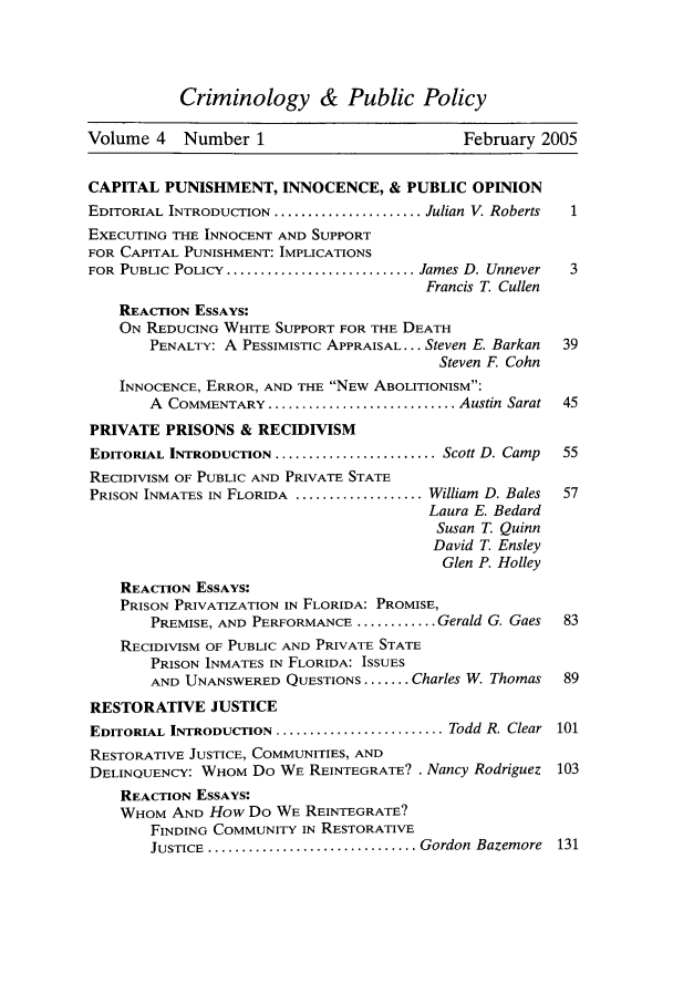 handle is hein.journals/crpp4 and id is 1 raw text is: Criminology & Public PolicyVolume 4    Number 1                           February 2005CAPITAL PUNISHMENT, INNOCENCE, & PUBLIC OPINIONEDITORIAL INTRODUCTION ...................... Julian V. Roberts  1EXECUTING THE INNOCENT AND SUPPORTFOR CAPITAL PUNISHMENT: IMPLICATIONSFOR PUBLIC POLICY .............................. James D. Unnever  3Francis T. CullenREACTION ESSAYS:ON REDUCING WHITE SUPPORT FOR THE DEATHPENALTY: A PESSIMISTIC APPRAISAL... Steven E. Barkan  39Steven F. CohnINNOCENCE, ERROR, AND THE NEW ABOLITIONISM:A COMMENTARY ............................. Austin Sarat  45PRIVATE PRISONS & RECIDIVISMEDITORIAL INTRODUCTION ......................... Scott D. Camp  55RECIDIVISM OF PUBLIC AND PRIVATE STATEPRISON INMATES IN FLORIDA .................... William D. Bales  57Laura E. BedardSusan T. QuinnDavid T. EnsleyGlen P. HolleyREACTION ESSAYS:PRISON PRIVATIZATION IN FLORIDA: PROMISE,PREMISE, AND PERFORMANCE ............ Gerald G. Gaes  83RECIDIVISM OF PUBLIC AND PRIVATE STATEPRISON INMATES IN FLORIDA: ISSUESAND UNANSWERED QUESTIONS ....... Charles W. Thomas  89RESTORATIVE JUSTICEEDITORIAL INTRODUCTION .......................... Todd R. Clear 101RESTORATIVE JUSTICE, COMMUNITIES, ANDDELINQUENCY: WHOM Do WE REINTEGRATE? . Nancy Rodriguez 103REACTION ESSAYS:WHOM AND How Do WE REINTEGRATE?FINDING COMMUNITY IN RESTORATIVEJUSTICE ................................ Gordon Bazemore  131