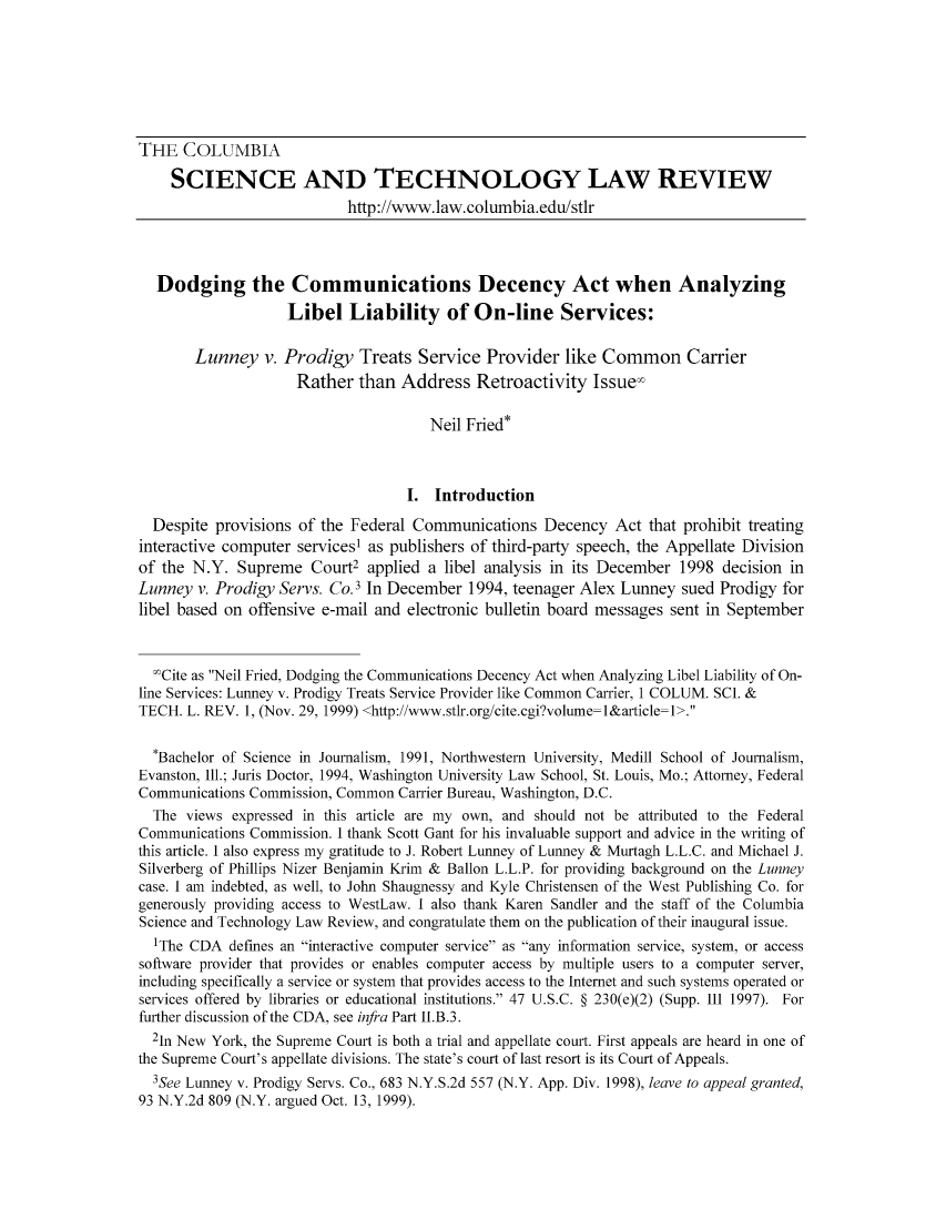 handle is hein.journals/cstlr1 and id is 1 raw text is: ï»¿THE COLUMBIASCIENCE AND TECHNOLOGY LAW REVIEWhttp://www.1aw.columbia.edu/st1rDodging the Communications Decency Act when AnalyzingLibel Liability of On-line Services:Lunney v. Prodigy Treats Service Provider like Common CarrierRather than Address Retroactivity Issue-Neil Fried*I. IntroductionDespite provisions of the Federal Communications Decency Act that prohibit treatinginteractive computer services1 as publishers of third-party speech, the Appellate Divisionof the N.Y. Supreme Court2 applied a libel analysis in its December 1998 decision inLunney v. Prodigy Servs. Co.3 In December 1994, teenager Alex Lunney sued Prodigy forlibel based on offensive e-mail and electronic bulletin board messages sent in September'Cite as Neil Fried, Dodging the Communications Decency Act when Analyzing Libel Liability of On-line Services: Lunney v. Prodigy Treats Service Provider like Common Carrier, 1 COLUM. SCI. &TECH. L. REV. 1, (Nov. 29, 1999) <http://www.stlr.org/cite.cgi?volume=l&article=1>.*Bachelor of Science in Journalism, 1991, Northwestern University, Medill School of Journalism,Evanston, Ill.; Juris Doctor, 1994, Washington University Law School, St. Louis, Mo.; Attorney, FederalCommunications Commission, Common Carrier Bureau, Washington, D.C.The views expressed in this article are my own, and should not be attributed to the FederalCommunications Commission. I thank Scott Gant for his invaluable support and advice in the writing ofthis article. I also express my gratitude to J. Robert Lunney of Lunney & Murtagh L.L.C. and Michael J.Silverberg of Phillips Nizer Benjamin Krim & Ballon L.L.P. for providing background on the Lunneycase. I am indebted, as well, to John Shaugnessy and Kyle Christensen of the West Publishing Co. forgenerously providing access to WestLaw. I also thank Karen Sandler and the staff of the ColumbiaScience and Technology Law Review, and congratulate them on the publication of their inaugural issue.IThe CDA defimes an interactive computer service as any information service, system, or accesssoftware provider that provides or enables computer access by multiple users to a computer server,including specifically a service or system that provides access to the Internet and such systems operated orservices offered by libraries or educational institutions. 47 U.S.C. Â§ 230(e)(2) (Supp. III 1997). Forfurther discussion of the CDA, see infra Part II.B.3.21n New York, the Supreme Court is both a trial and appellate court. First appeals are heard in one ofthe Supreme Court's appellate divisions. The state's court of last resort is its Court of Appeals.3See Lunney v. Prodigy Servs. Co., 683 N.Y.S.2d 557 (N.Y. App. Div. 1998), leave to appeal granted,93 N.Y.2d 809 (N.Y. argued Oct. 13, 1999).