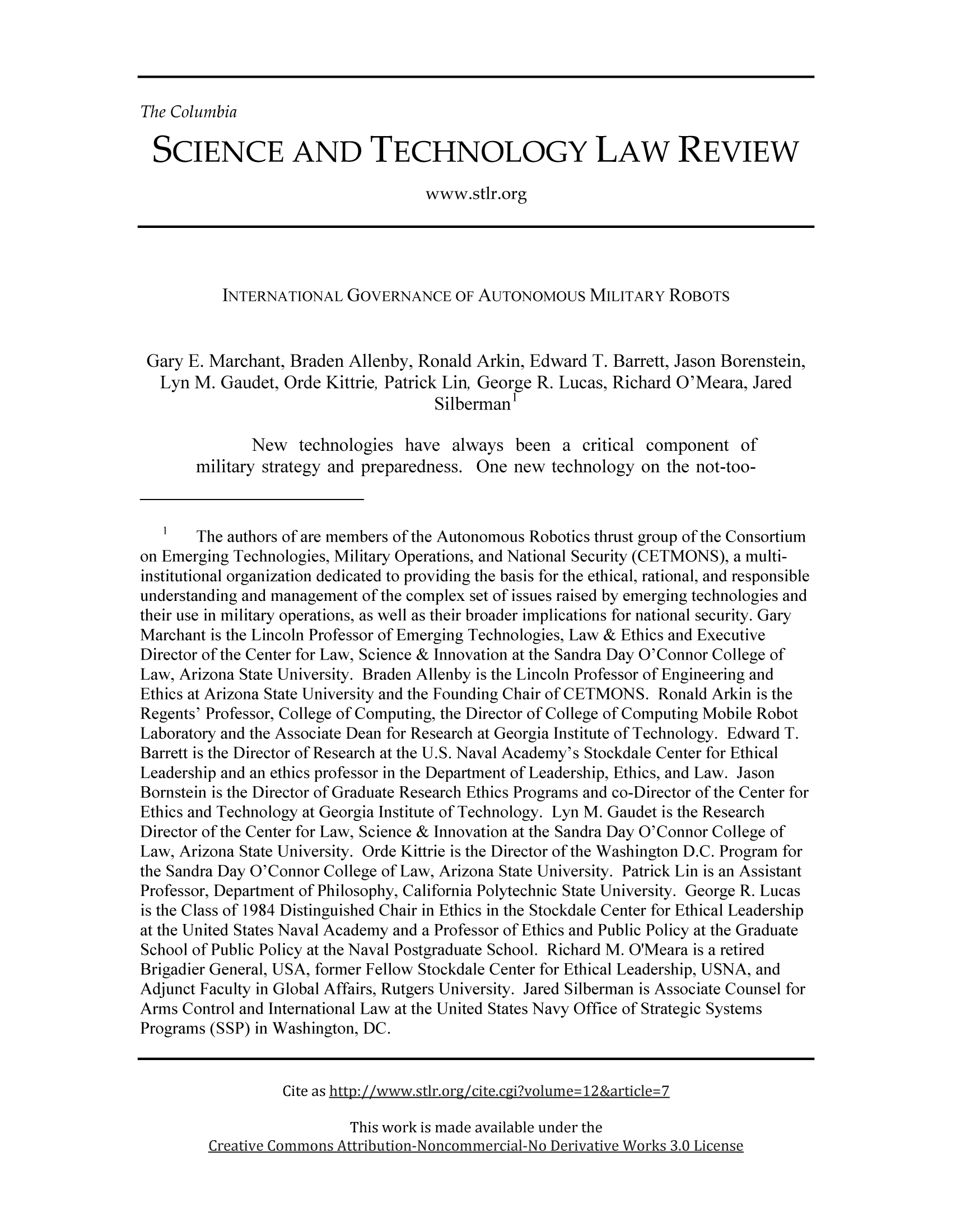 handle is hein.journals/cstlr12 and id is 272 raw text is: The Columbia

SCIENCE AND TECHNOLOGY LAW REVIEW
www.stlr.org
INTERNATIONAL GOVERNANCE OF AUTONOMOUS MILITARY ROBOTS
Gary E. Marchant, Braden Allenby, Ronald Arkin, Edward T. Barrett, Jason Borenstein,
Lyn M. Gaudet, Orde Kittrie, Patrick Lin, George R. Lucas, Richard O'Meara, Jared
Silberman'
New technologies have always been a critical component of
military strategy and preparedness. One new technology on the not-too-
1 The authors of are members of the Autonomous Robotics thrust group of the Consortium
on Emerging Technologies, Military Operations, and National Security (CETMONS), a multi-
institutional organization dedicated to providing the basis for the ethical, rational, and responsible
understanding and management of the complex set of issues raised by emerging technologies and
their use in military operations, as well as their broader implications for national security. Gary
Marchant is the Lincoln Professor of Emerging Technologies, Law & Ethics and Executive
Director of the Center for Law, Science & Innovation at the Sandra Day O'Connor College of
Law, Arizona State University. Braden Allenby is the Lincoln Professor of Engineering and
Ethics at Arizona State University and the Founding Chair of CETMONS. Ronald Arkin is the
Regents' Professor, College of Computing, the Director of College of Computing Mobile Robot
Laboratory and the Associate Dean for Research at Georgia Institute of Technology. Edward T.
Barrett is the Director of Research at the U.S. Naval Academy's Stockdale Center for Ethical
Leadership and an ethics professor in the Department of Leadership, Ethics, and Law. Jason
Bornstein is the Director of Graduate Research Ethics Programs and co-Director of the Center for
Ethics and Technology at Georgia Institute of Technology. Lyn M. Gaudet is the Research
Director of the Center for Law, Science & Innovation at the Sandra Day O'Connor College of
Law, Arizona State University. Orde Kittrie is the Director of the Washington D.C. Program for
the Sandra Day O'Connor College of Law, Arizona State University. Patrick Lin is an Assistant
Professor, Department of Philosophy, California Polytechnic State University. George R. Lucas
is the Class of 1984 Distinguished Chair in Ethics in the Stockdale Center for Ethical Leadership
at the United States Naval Academy and a Professor of Ethics and Public Policy at the Graduate
School of Public Policy at the Naval Postgraduate School. Richard M. O'Meara is a retired
Brigadier General, USA, former Fellow Stockdale Center for Ethical Leadership, USNA, and
Adjunct Faculty in Global Affairs, Rutgers University. Jared Silberman is Associate Counsel for
Arms Control and International Law at the United States Navy Office of Strategic Systems
Programs (SSP) in Washington, DC.
Cite as htto:I//www vstir org/cite.cgi2volume= 12 &article= 7

This work is made available under the
Creative Commons Attribution- N oncommercial-No Derivative Works 3.0 License


