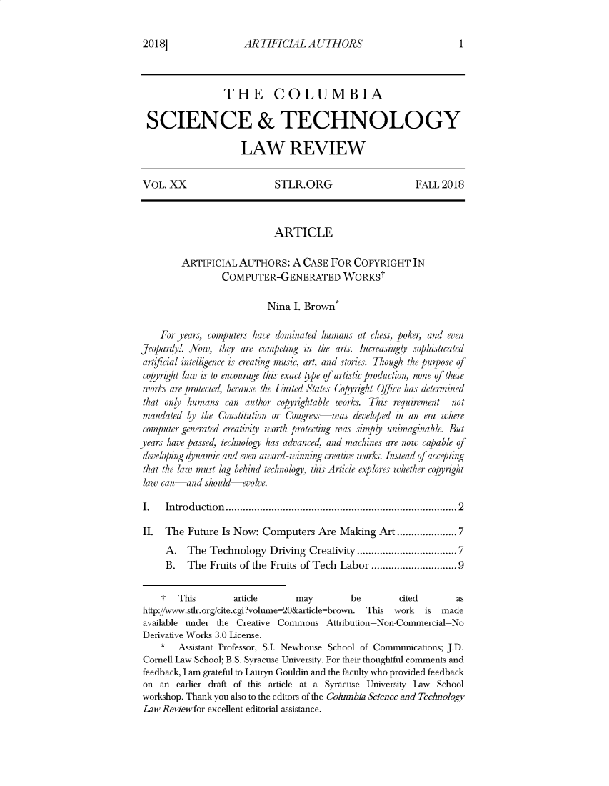 handle is hein.journals/cstlr20 and id is 1 raw text is: AR TIFICIAL  A UTHORS                 THE COLUMBIA SCIENCE & TECHNOLOGY                     LAW REVIEW VOL. XX                    STLR.ORG                     FALL  2018                            ARTICLE         ARTIFICIAL  AUTHORS:   A CASE  FOR COPYRIGHT IN                 COMPUTER-GENERATED WORKSt                          Nina  I. Brown*    For years, computers have dominated humans at chess, poker, and evenJeopardy!. Now, they are competing in the arts. Increasingly sophisticatedartificial intelligence is creating music, art, and stories. Though the purpose ofcopyright law is to encourage this exact type of artistic production, none of theseworks are protected, because the United States Copyright OJfice has determinedthat only humans  can author copyrightable works. This requirement-notmandated  by the Constitution or Congress was developed in an era wherecomputer-generated creativity worth protecting was simply unimaginable. Butyears have passed, technology has advanced, and machines are now capable ofdeveloping dynamic and even award-winning creative works. Instead ofacceptingthat the law must lag behind technology, this Article explores whether copyightlaw can-and  should  evolve.I.   Introduction                           .................................... 2II.  The  Future Is Now: Computers   Are Making   Art.................7     A.   The Technology   Driving Creativity .......    ...........7     B.   The  Fruits of the Fruits of Tech Labor ...     .   ..............9     t  This        article     may         be        cited       as http://www.stlr.org/cite.cgi?volume=20&article=brown. This work is made available under the Creative Commons  Attribution-Non-Commercial-No Derivative Works 3.0 License.    *   Assistant Professor, S.I. Newhouse School of Communications; J.D. Cornell Law School; B.S. Syracuse University. For their thoughtful comments and feedback, I am grateful to Lauryn Gouldin and the faculty who provided feedback on an  earlier draft of this article at a Syracuse University Law School workshop. Thank you also to the editors of the Columbia Science and Technology LawReviewfor excellent editorial assistance.20 18 ]1