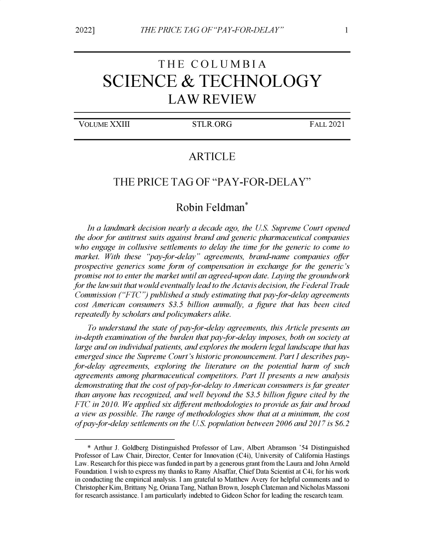 handle is hein.journals/cstlr23 and id is 1 raw text is: THE PRICE TAG OF PAY-FOR-DELAYTHE COLUMBIASCIENCE & TECHNOLOGYLAW REVIEWVOLUME XXIII                   STLR.ORG                         FALL 2021ARTICLETHE PRICE TAG OF PAY-FOR-DELAYRobin Feldman*In a landmark decision nearly a decade ago, the U.S. Supreme Court openedthe door for antitrust suits against brand and generic pharmaceutical companieswho engage in collusive settlements to delay the time for the generic to come tomarket. With these pay -for-delay agreements, brand-name companies offerprospective generics some form of compensation in exchange for the generic'spromise not to enter the market until an agreed-upon date. Laying the groundworkfor the lawsuit that would eventually lead to the Actavis decision, the Federal TradeCommission (FTC') published a study estimating that pay-for-delay agreementscost American consumers $3.5 billion annually, a figure that has been citedrepeatedly by scholars and policymakers alike.To understand the state of pay-for-delay agreements, this Article presents anin-depth examination of the burden that pay-for-delay imposes, both on society atlarge and on individual patients, and explores the modern legal landscape that hasemerged since the Supreme Court's historic pronouncement. Part I describes pay-for-delay agreements, exploring the literature on the potential harm of suchagreements among pharmaceutical competitors. Part II presents a new analysisdemonstrating that the cost of pay-for-delay to American consumers is far greaterthan anyone has recognized, and well beyond the $3.5 billion figure cited by theFTC in 2010. We applied six different methodologies to provide as fair and broada view as possible. The range of methodologies show that at a minimum, the costofpay-for-delay settlements on the U.S. population between 2006 and 2017 is $6.2* Arthur J. Goldberg Distinguished Professor of Law, Albert Abramson '54 DistinguishedProfessor of Law Chair, Director, Center for Innovation (C4i), University of California HastingsLaw. Research for this piece was funded in part by a generous grant from the Laura and John ArnoldFoundation. I wish to express my thanks to Rainy Alsaffar, Chief Data Scientist at C4i, for his workin conducting the empirical analysis. I am grateful to Matthew Avery for helpful comments and toChristopher Kim, Brittany Ng, Oriana Tang, Nathan Brown, Joseph Clateman and Nicholas Massonifor research assistance. I am particularly indebted to Gideon Schor for leading the research team.2022]1