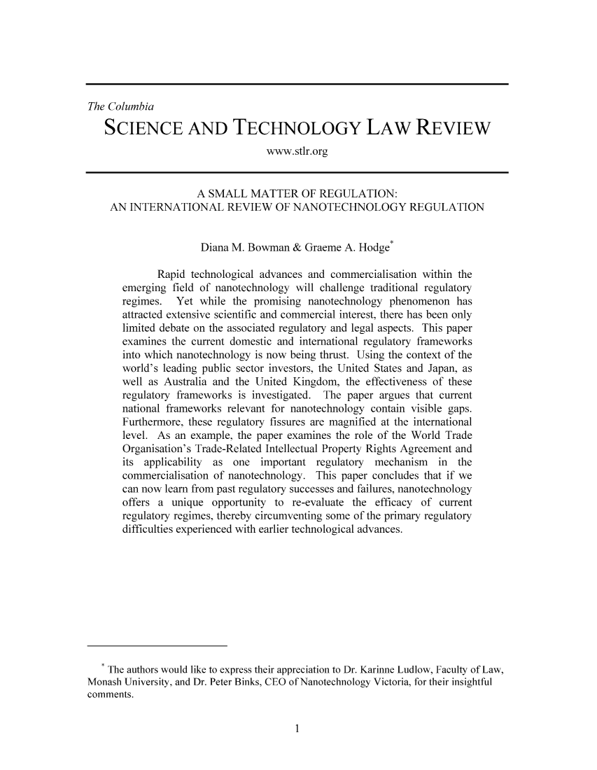handle is hein.journals/cstlr8 and id is 1 raw text is: ï»¿The ColumbiaSCIENCE AND TECHNOLOGY LAW REVIEWwww.stlr.orgA SMALL MATTER OF REGULATION:AN INTERNATIONAL REVIEW OF NANOTECHNOLOGY REGULATIONDiana M. Bowman & Graeme A. Hodge*Rapid technological advances and commercialisation within theemerging field of nanotechnology will challenge traditional regulatoryregimes. Yet while the promising nanotechnology phenomenon hasattracted extensive scientific and commercial interest, there has been onlylimited debate on the associated regulatory and legal aspects. This paperexamines the current domestic and international regulatory frameworksinto which nanotechnology is now being thrust. Using the context of theworld's leading public sector investors, the United States and Japan, aswell as Australia and the United Kingdom, the effectiveness of theseregulatory frameworks is investigated. The paper argues that currentnational frameworks relevant for nanotechnology contain visible gaps.Furthermore, these regulatory fissures are magnified at the internationallevel. As an example, the paper examines the role of the World TradeOrganisation's Trade-Related Intellectual Property Rights Agreement andits applicability as one important regulatory mechanism in thecommercialisation of nanotechnology. This paper concludes that if wecan now learn from past regulatory successes and failures, nanotechnologyoffers a unique opportunity to re-evaluate the efficacy of currentregulatory regimes, thereby circumventing some of the primary regulatorydifficulties experienced with earlier technological advances.The authors would like to express their appreciation to Dr. Karinne Ludlow, Faculty of Law,Monash University, and Dr. Peter Binks, CEO of Nanotechnology Victoria, for their insightfulcomments.1