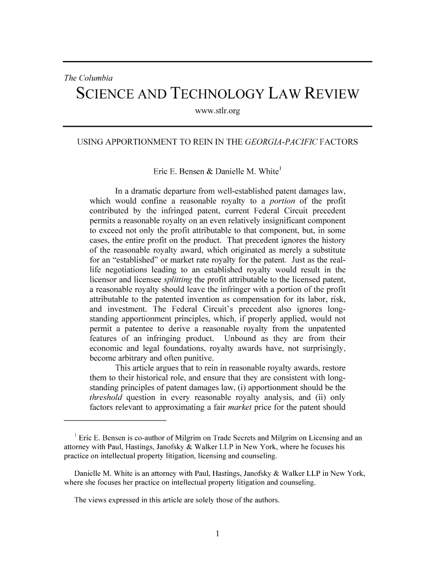 handle is hein.journals/cstlr9 and id is 1 raw text is: ï»¿The ColumbiaSCIENCE AND TECHNOLOGY LAW REVIEWwww.stlr.orgUSING APPORTIONMENT TO REIN IN THE GEORGIA-PACIFIC FACTORSEric E. Bensen & Danielle M. White'In a dramatic departure from well-established patent damages law,which would confine a reasonable royalty to a portion of the profitcontributed by the infringed patent, current Federal Circuit precedentpermits a reasonable royalty on an even relatively insignificant componentto exceed not only the profit attributable to that component, but, in somecases, the entire profit on the product. That precedent ignores the historyof the reasonable royalty award, which originated as merely a substitutefor an established or market rate royalty for the patent. Just as the real-life negotiations leading to an established royalty would result in thelicensor and licensee splitting the profit attributable to the licensed patent,a reasonable royalty should leave the infringer with a portion of the profitattributable to the patented invention as compensation for its labor, risk,and investment. The Federal Circuit's precedent also ignores long-standing apportionment principles, which, if properly applied, would notpermit a patentee to derive a reasonable royalty from the unpatentedfeatures of an infringing product.  Unbound as they are from   theireconomic and legal foundations, royalty awards have, not surprisingly,become arbitrary and often punitive.This article argues that to rein in reasonable royalty awards, restorethem to their historical role, and ensure that they are consistent with long-standing principles of patent damages law, (i) apportionment should be thethreshold question in every reasonable royalty analysis, and (ii) onlyfactors relevant to approximating a fair market price for the patent shouldEric E. Bensen is co-author of Milgrim on Trade Secrets and Milgrim on Licensing and anattorney with Paul, Hastings, Janofsky & Walker LLP in New York, where he focuses hispractice on intellectual property litigation, licensing and counseling.Danielle M. White is an attorney with Paul, Hastings, Janofsky & Walker LLP in New York,where she focuses her practice on intellectual property litigation and counseling.The views expressed in this article are solely those of the authors.1