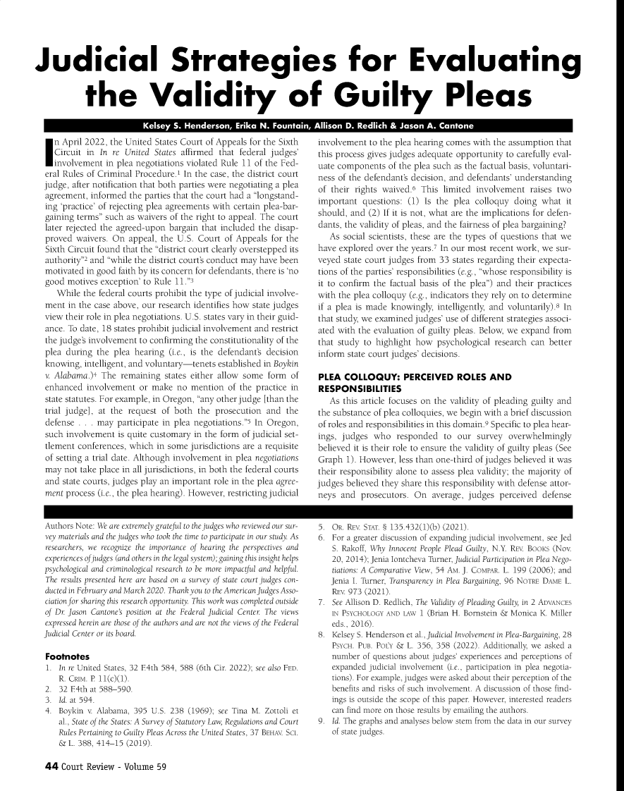 handle is hein.journals/ctrev59 and id is 44 raw text is: 





Judicial Strategies for Evaluating


            the Validity of Guilty Pleas

                          Kelsey  S. Henderson,  Erika N. Fountain, Allison D. Redlich & Jason A. Cantone


  n April 2022, the United States Court of Appeals for the Sixth
  Circuit in  In re United States affirmed that federal judges'
  involvement  in plea negotiations violated Rule 11 of the Fed-
eral Rules of Criminal Procedure.' In the case, the district court
judge, after notification that both parties were negotiating a plea
agreement, informed  the parties that the court had a longstand-
ing 'practice' of rejecting plea agreements with certain plea-bar-
gaining terms such as waivers of the right to appeal. The court
later rejected the agreed-upon bargain that included the disap-
proved  waivers. On  appeal, the U.S. Court of Appeals for the
Sixth Circuit found that the district court clearly overstepped its
authority2 and while the district court's conduct may have been
motivated in good faith by its concern for defendants, there is 'no
good  motives exception' to Rule 11.3
   While  the federal courts prohibit the type of judicial involve-
ment  in the case above, our research identifies how state judges
view their role in plea negotiations. U.S. states vary in their guid-
ance. To date, 18 states prohibit judicial involvement and restrict
the judge's involvement to confirming the constitutionality of the
plea during  the plea hearing (i.e., is the defendant's decision
knowing,  intelligent, and voluntary-tenets established in Boykin
v. Alabama.)4 The  remaining states either allow some form  of
enhanced  involvement  or make  no  mention  of the practice in
state statutes. For example, in Oregon, any other judge [than the
trial judge], at the request of both the  prosecution and  the
defense . . . may participate in plea negotiations.i In Oregon,
such involvement  is quite customary in the form of judicial set-
tlement conferences, which in some  jurisdictions are a requisite
of setting a trial date. Although involvement in plea negotiations
may  not take place in all jurisdictions, in both the federal courts
and state courts, judges play an important role in the plea agree-
ment process (i.e., the plea hearing). However, restricting judicial


involvement  to the plea hearing comes with the assumption that
this process gives judges adequate opportunity to carefully eval-
uate components  of the plea such as the factual basis, voluntari-
ness of the defendant's decision, and defendants' understanding
of their rights waived.6 This  limited involvement  raises two
important  questions: (1) Is the plea colloquy  doing  what  it
should, and  (2) If it is not, what are the implications for defen-
dants, the validity of pleas, and the fairness of plea bargaining?
   As social scientists, these are the types of questions that we
have explored over the years.7 In our most recent work, we sur-
veyed  state court judges from 33 states regarding their expecta-
tions of the parties' responsibilities (e.g., whose responsibility is
it to confirm the factual basis of the plea) and their practices
with the plea colloquy (e.g., indicators they rely on to determine
if a plea is made knowingly, intelligently, and voluntarily).8 In
that study, we examined judges' use of different strategies associ-
ated with the evaluation of guilty pleas. Below, we expand from
that study to highlight how  psychological research can better
inform state court judges' decisions.

PLEA   COLLOQUY: PERCEIVED ROLES AND
RESPONSIBILITIES
   As this article focuses on the validity of pleading guilty and
the substance of plea colloquies, we begin with a brief discussion
of roles and responsibilities in this domain.9 Specific to plea hear-
ings, judges  who  responded   to our  survey  overwhelmingly
believed it is their role to ensure the validity of guilty pleas (See
Graph  1). However, less than one-third of judges believed it was
their responsibility alone to assess plea validity; the majority of
judges believed they share this responsibility with defense attor-
neys  and  prosecutors. On  average, judges perceived  defense


Authors Note: We are extremely grateful to the judges who reviewed our sur-
vey materials and the judges who took the time to participate in our study. As
researchers, we recognize the importance of hearing the perspectives and
experiences of judges (and others in the legal system); gaining this insight helps
psychological and criminological research to be more impactful and helpful.
The results presented here are based on a survey of state court judges con-
ducted in February and March 2020. Thank you to the American Judges Asso-
ciation for sharing this research opportunity. This work was completed outside
of Dr Jason Cantone's position at the Federal Judicial Center The views
expressed herein are those of the authors and are not the views of the Federal
Judicial Center or its board.

Footnotes
1.  In re United States, 32 E4th 584, 588 (6th Cir. 2022); see also FED.
    R. CRIM. P 11(c)(1).
2.  32 F4th at 588-590.
3.  Id. at 594.
4.  Boykin v Alabama, 395 U.S. 238 (1969); see Tina M. Zottoli et
    al., State of the States: A Survey of Statutory Law, Regulations and Court
    Rules Pertaining to Guilty Pleas Across the United States, 37 BEHAV SCI.
    & L. 388, 414-15 (2019).


5. OR. REV STAT. § 135.432(1)(b) (2021).
6. For a greater discussion of expanding judicial involvement, see Jed
   S. Rakoff, Why Innocent People Plead Guilty, N.Y. REV BooKs (Nov.
   20, 2014); Jenia Iontcheva Turner, Judicial Participation in Plea Nego-
   tiations: A Comparative View, 54 AM. J. COMPAR. L. 199 (2006); and
   Jenia I. Turner, Transparency in Plea Bargaining, 96 NOTRE DAME L.
   REV 973 (2021).
7. See Allison D. Redlich, The Validity of Pleading Guilty, in 2 ADVANCES
   IN PSYCHOLOGY AND LAW 1 (Brian H. Bornstein & Monica K. Miller
   eds., 2016).
8. Kelsey S. Henderson et al., Judicial Involvement in Plea-Bargaining, 28
   PSYCH. PUB. PoIY & L. 356, 358 (2022). Additionally, we asked a
   number  of questions about judges' experiences and perceptions of
   expanded judicial involvement (i.e., participation in plea negotia-
   tions). For example, judges were asked about their perception of the
   benefits and risks of such involvement. A discussion of those find-
   ings is outside the scope of this paper. However, interested readers
   can find more on those results by emailing the authors.
9. Id. The graphs and analyses below stem from the data in our survey
   of state judges.


44  Court Review  - Volume 59


