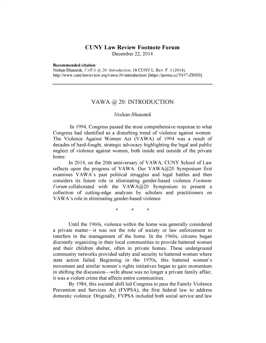 handle is hein.journals/cunyform18 and id is 1 raw text is:               CUNY Law Review Footnote Forum                          December 22, 2014Recommended citation:Nishan Bhaumik, VAWA @0 20: Introduction, 18 CUNY L. REV. F. 1 (2014),http://www.cunylawreview.org/vawa-20-introduction/ [https://perma.cc/T437-ZHSD].                 VAWA @ 20: INTRODUCTION                          Nishan Bhaumik       In 1994, Congress passed the most comprehensive response to whatCongress had identified as a disturbing trend of violence against women.The Violence Against Women Act (VAWA) of 1994 was a result ofdecades of hard-fought, strategic advocacy highlighting the legal and publicneglect of violence against women, both inside and outside of the privatehome.       In 2014, on the 20th anniversary of VAWA, CUNY School of Lawreflects upon the progress of VAWA. Our VAWA@20 Symposium firstexamines VAWA's past political struggles and legal battles and thenconsiders its future role in eliminating gender-based violence. FootnoteForum collaborated with the VAWA@20 Symposium to present acollection of cutting-edge analyses by scholars and practitioners onVAWA's role in eliminating gender-based violence.       Until the 1960s, violence within the home was generally considereda private matter-it was not the role of society or law enforcement tointerfere in the management of the home. In the 1960s, citizens begandiscreetly organizing in their local communities to provide battered womenand their children shelter, often in private homes. These undergroundcommunity networks provided safety and security to battered women wherestate action failed. Beginning in the 1970s, this battered women'smovement and similar women's rights initiatives began to gain momentumin shifting the discussion-wife abuse was no longer a private family affair,it was a violent crime that affects entire communities.       By 1984, this societal shift led Congress to pass the Family ViolencePrevention and Services Act (FVPSA), the first federal law to addressdomestic violence. Originally, FVPSA included both social service and law