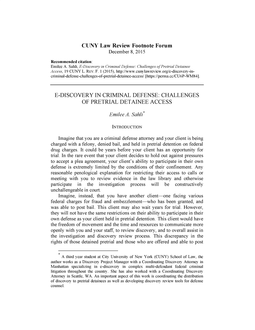 handle is hein.journals/cunyform19 and id is 1 raw text is:                CUNY Law Review Footnote Forum                            December 8, 2015Recommended citation:Emilee A. Sahli, E-Discovery in Criminal Defense: Challenges of Pretrial DetaineeAccess, 19 CUNY L. REV. F. 1 (2015), http://www.cunylawreview.org/e-discovery-in-criminal-defense-challenges-of-pretrial-detainee-access/ [https://perma.cc/CU6P-WM84].  E-DISCOVERY IN CRIMINAL DEFENSE: CHALLENGES               OF PRETRIAL DETAINEE ACCESS                            Emilee A. Sahli*                              INTRODUCTION    Imagine that you are a criminal defense attorney and your client is beingcharged with a felony, denied bail, and held in pretrial detention on federaldrug charges. It could be years before your client has an opportunity fortrial. In the rare event that your client decides to hold out against pressuresto accept a plea agreement, your client's ability to participate in their owndefense is extremely limited by the conditions of their confinement. Anyreasonable penological explanation for restricting their access to calls ormeeting with you to review evidence in the law library and otherwiseparticipate  in   the  investigation   process   will  be   constructivelyunchallengeable in court.    Imagine, instead, that you have another client-one facing variousfederal charges for fraud and embezzlement-who has been granted, andwas able to post bail. This client may also wait years for trial. However,they will not have the same restrictions on their ability to participate in theirown defense as your client held in pretrial detention. This client would havethe freedom of movement and the time and resources to communicate moreopenly with you and your staff, to review discovery, and to overall assist inthe investigation and discovery review process. This discrepancy in therights of those detained pretrial and those who are offered and able to post     A third year student at City University of New York (CUNY) School of Law, theauthor works as a Discovery Project Manager with a Coordinating Discovery Attorney inManhattan specializing in e-discovery in complex multi-defendant federal criminallitigation throughout the country. She has also worked with a Coordinating DiscoveryAttorney in Seattle, WA. An important aspect of this work is coordinating the distributionof discovery to pretrial detainees as well as developing discovery review tools for defensecounsel.