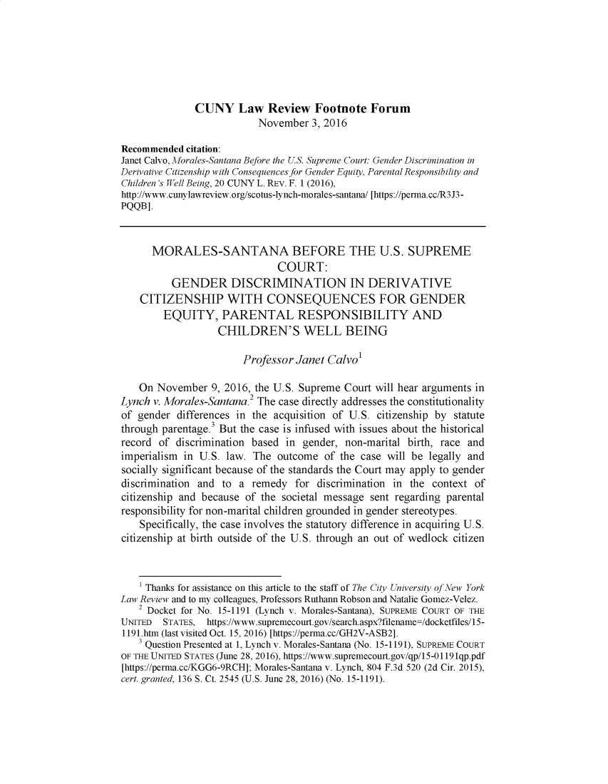 handle is hein.journals/cunyform20 and id is 1 raw text is:               CUNY Law Review Footnote Forum                          November 3, 2016Recommended citation:Janet Calvo, Morales-Santana Before the U.S. Supreme Court. Gender Discrimination inDerivative Citizenship with Consequences for Gender Equity, Parental Responsibility andChildren's Well Being, 20 CUNY L. REV. F. 1 (2016),http://www.cunylawreview.org/scotus-lynch-morales-santana/ [https://perma.cc/R3 J3-PQQB].      MORALES-SANTANA BEFORE THE U.S. SUPREME                              COURT:          GENDER DISCRIMINATION IN DERIVATIVE    CITIZENSHIP WITH CONSEQUENCES FOR GENDER        EQUITY, PARENTAL RESPONSIBILITY AND                   CHILDREN'S WELL BEING                       Professor Janet Calvo'    On November 9, 2016, the U.S. Supreme Court will hear arguments inLynch v. Morales-Santana.2 The case directly addresses the constitutionalityof gender differences in the acquisition of U.S. citizenship by statutethrough parentage . But the case is infused with issues about the historicalrecord of discrimination based in gender, non-marital birth, race andimperialism in U.S. law. The outcome of the case will be legally andsocially significant because of the standards the Court may apply to genderdiscrimination and to a remedy for discrimination in the context ofcitizenship and because of the societal message sent regarding parentalresponsibility for non-marital children grounded in gender stereotypes.    Specifically, the case involves the statutory difference in acquiring U.S.citizenship at birth outside of the U.S. through an out of wedlock citizen    1 Thanks for assistance on this article to the staff of The City University of New YorkLaw Review and to my colleagues, Professors Ruthann Robson and Natalie Gomez-Velez.    2 Docket for No. 15-1191 (Lynch v. Morales-Santana), SUPREME COURT OF THEUNITED  STATES, https://www.supremecourt.gov/search.aspx?filename=/docketfiles/15-1191.htm (last visited Oct. 15, 2016) [https://perma.cc/GH2V-ASB2].    3 Question Presented at 1, Lynch v. Morales-Santana (No. 15-1191), SUPREME COURTOF THE UNITED STATES (June 28, 2016), https://www.supremecourt.gov/qp/15-0119lqp.pdf[https://perma.cc/KGG6-9RCH]; Morales-Santana v. Lynch, 804 F.3d 520 (2d Cir. 2015),cert. granted, 136 S. Ct. 2545 (U.S. June 28, 2016) (No. 15-1191).