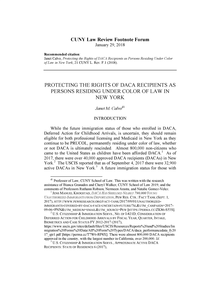 handle is hein.journals/cunyform21 and id is 1 raw text is:               CUNY Law Review Footnote Forum                           January 29, 2018Recommended citation:Janet Calvo, Protecting the Rights of DACA Recipients as Persons Residing Under ColorofLaw in New York, 21 CUNY L. Rev. F.1 (2018).PROTECTING THE RIGHTS OF DACA RECIPIENTS AS    PERSONS RESIDING UNDER COLOR OF LAW IN                           NEW YORK                           Janet M. CalvodI                           INTRODUCTION   While the future immigration status of those who enrolled in DACA,Deferred Action for Childhood Arrivals, is uncertain, they should remaineligible for both professional licensing and Medicaid in New York as theycontinue to be PRUCOL, permanently residing under color of law, whetheror not DACA is ultimately rescinded. Almost 800,000 non-citizens whocame to the United States as children have been afforded DACA.I As of2017, there were over 40,000 approved DACA recipients (DACAs) in NewYork.2 The USCIS reported that as of September 4, 2017 there were 32,900active DACAs in New York .   A future immigration status for those with   dl Professor of Law, CUNY School of Law. This was written with the researchassistance of Bianca Granados and Cheryl Walker, CUNY School of Law 2019, and thecomments of Professors Ruthann Robson, Nermeen Arastu, and Natalie Gomez-Velez.    1JENS MANUEL KROGSTAD, DACA HAS SHIELDED NEARLY 790,000 YOUNGUNAUTHORIZED IMljIGRAINTS FR OMDEPORTATiON, PEW RES. CTR.: FACT TANK (SEPT. 1,2017), HTTP ://WWW.PEWRESEARCH.ORG/FACT-TANK/2017/09/0 1/UNAUTHORIZED-IMMIGRANTS-COVERED-BY-DACA-FACE-UNCERTAIN-FUTURE/?SL&UTM CAMPAIGN=2017-09-06+PNN&uTm MEDIUM=EMAIL&UTMSOURCE=PEW [HTTPS://PERMA.CC/ZK86-S53 S].   2 U.S. CITIZENSHIP & IMMIGRATION SERVS., No. OF 1-821D, CONSIDERATION OFDEFERRED ACTION FOR CHILDHOOD ARRIVALS BY FISCAL YEAR, QUARTER, INTAKE,BIOMETRICS AND CASE STATUS FY 2012-2017 (2017),https://www.uscis.gov/sites/default/files/USCIS/Resources/Reports /o20and /o20Studies/Immigration o20Forms o2OData/All o2OForm o20Types/DACA/dacapefformancedatafy2017_qtrl.pdf [https://perma.cc/T7W6-RP8X]. There were almost 800,000 DACA recipientsapproved in the country, with the largest number in California, over 200,000. Id.   3 U.S. CITIZENSHIP & IMMIGRATION SERVS., APPROXIMATE ACTIVE DACARECIPIENTS: STATE OF RESIDENCE 6 (2017),