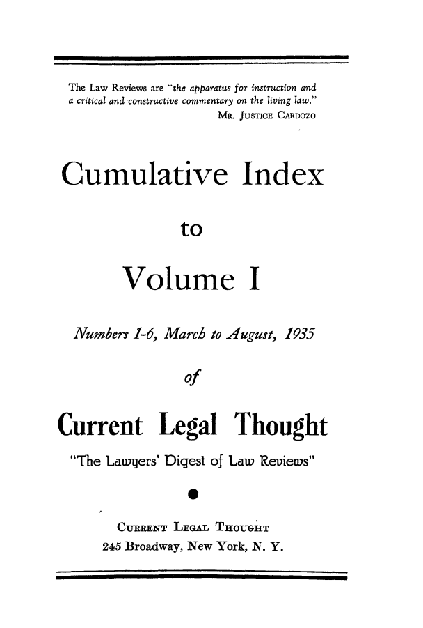 handle is hein.journals/curletho1 and id is 1 raw text is: The Law Reviews are the apparatus for instruction anda critical and constructive commentary on the living law.MR. JUSTICE CARDOZOCumulative IndextoVolume INumbers 1-6, March to August, 1935ofCurrent Legal ThoughtThe Lawqers' Digest of Law ReviewsCURRENT LEGAL THOUGHT245 Broadway, New York, N. Y.
