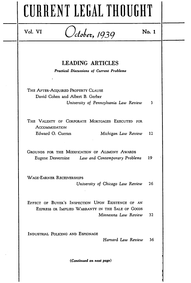 handle is hein.journals/curletho6 and id is 1 raw text is: CURRENT LEGAL THOUGHTVol. VI            Ocae, 1939                         No.LEADING ARTICLESPractical Discussions of Current ProblemsTHE AFTER-ACQUIRED PROPERTY CLAUSEDavid Cohen and Albert B. GerberUniversity of Pennsylvania Law Review  3THE VALIDITY OF CORPORATE MORTGAGES EXECUTED FORACCOMMODATIONEdward 0. Curran              Michigan Law Review   12GROUNDS FOR THE MODIFICATION OF ALIMONY AWARDSEugene Desvernine    Law and Contemporary Problems  19WAGE-EARNER RECEIVERSHIPSUniversity of Chicago Law Review  26EFFECT OF BUYER'S INSPECTION UPON EXISTENCE OF ANEXPRESS OR IMPLIED WARRANTY IN THE SALE OF GOODSMinnesota Law Review   32INDUSTRIAL POLICING AND ESPIONAGEHarvard Law Review   36(Continued on next page)