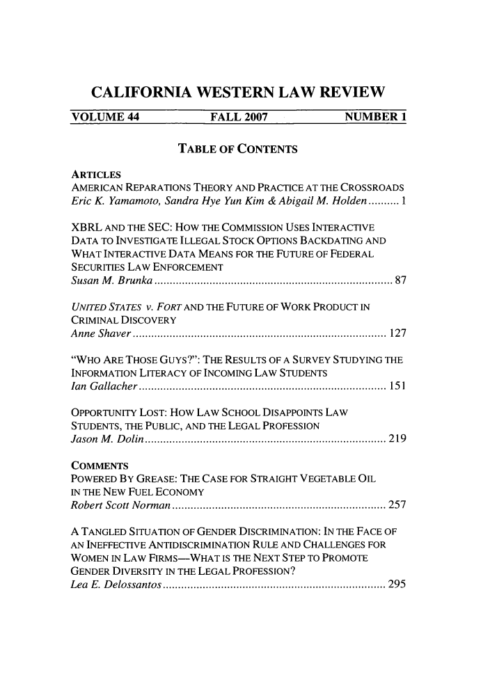 handle is hein.journals/cwlr44 and id is 1 raw text is: CALIFORNIA WESTERN LAW REVIEWVOLUME 44              FALL 2007             NUMBER 1TABLE OF CONTENTSARTICLESAMERICAN REPARATIONS THEORY AND PRACTICE AT THE CROSSROADSEric K. Yamamoto, Sandra Hye Yun Kim & Abigail M. Holden ..... 1XBRL AND THE SEC: How THE COMMISSION USES INTERACTIVEDATA TO INVESTIGATE ILLEGAL STOCK OPTIONS BACKDATING ANDWHAT INTERACTIVE DATA MEANS FOR THE FUTURE OF FEDERALSECURITIES LAW ENFORCEMENTSusan  M . B runka  ........................................................................... 87UNITED STATES v. FORT AND THE FUTURE OF WORK PRODUCT INCRIMINAL DISCOVERYA nne  Shaver  ...................................................................................  127WHO ARE THOSE GuYs?: THE RESULTS OF A SURVEY STUDYING THEINFORMATION LITERACY OF INCOMING LAW STUDENTSIan  G allacher  .................................................................................  15 1OPPORTUNITY LOST: How LAW SCHOOL DISAPPOINTS LAWSTUDENTS, THE PUBLIC, AND THE LEGAL PROFESSIONJason  M .  D olin  ............................................................................... 2 19COMMENTSPOWERED BY GREASE: THE CASE FOR STRAIGHT VEGETABLE OILIN THE NEW FUEL ECONOMYRobert Scott N orm an  ...................................................................... 257A TANGLED SITUATION OF GENDER DISCRIMINATION: IN THE FACE OFAN INEFFECTIVE ANTIDISCRIMINATION RULE AND CHALLENGES FORWOMEN IN LAW FIRMS-WHAT IS THE NEXT STEP TO PROMOTEGENDER DIVERSITY IN THE LEGAL PROFESSION?Lea  E. D elossantos  ......................................................................... 295