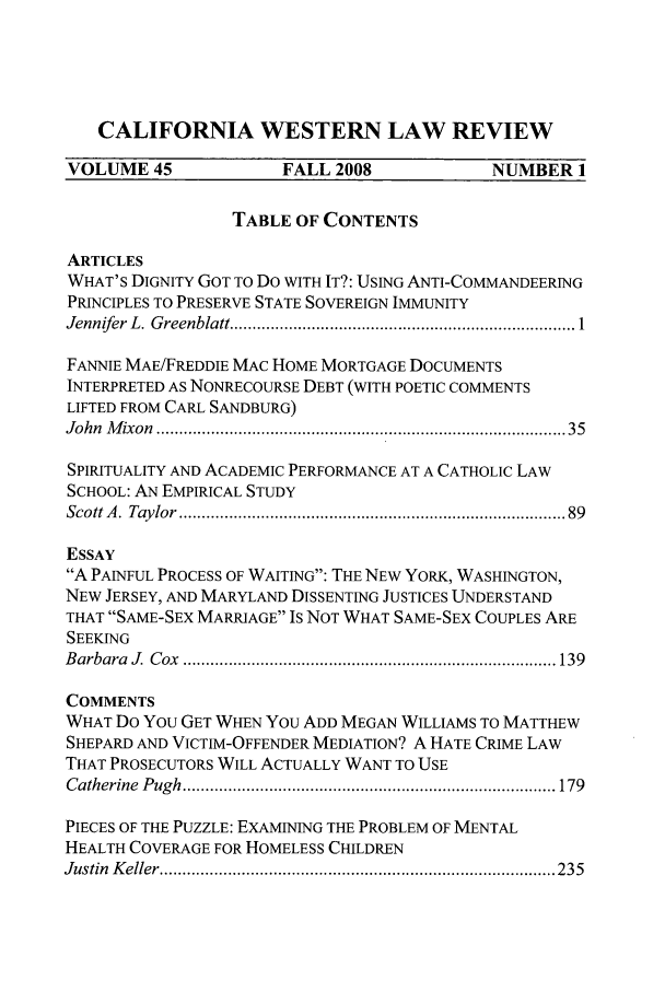 handle is hein.journals/cwlr45 and id is 1 raw text is: CALIFORNIA WESTERN LAW REVIEWVOLUME 45              FALL 2008             NUMBER 1TABLE OF CONTENTSARTICLESWHAT'S DIGNITY GOT TO Do WITH IT?: USING ANTI-COMMANDEERINGPRINCIPLES TO PRESERVE STATE SOVEREIGN IMMUNITYJennifer  L. G reenblatt ............................................................................ 1FANNIE MAE/FREDDIE MAC HOME MORTGAGE DOCUMENTSINTERPRETED AS NONRECOURSE DEBT (WITH POETIC COMMENTSLIFTED FROM CARL SANDBURG)John  M ixon  ......................................................................................  35SPIRITUALITY AND ACADEMIC PERFORMANCE AT A CATHOLIC LAWSCHOOL: AN EMPIRICAL STUDYScott A . Taylor  ...............................................................................   89ESSAYA PAINFUL PROCESS OF WAITING: THE NEW YORK, WASHINGTON,NEW JERSEY, AND MARYLAND DISSENTING JUSTICES UNDERSTANDTHAT SAME-SEX MARRIAGE Is NOT WHAT SAME-SEX COUPLES ARESEEKINGB arbara  J.  C ox  .................................................................................. 139COMMENTSWHAT Do YOU GET WHEN YOU ADD MEGAN WILLIAMS TO MATTHEWSHEPARD AND VICTIM-OFFENDER MEDIATION? A HATE CRIME LAWTHAT PROSECUTORS WILL ACTUALLY WANT TO USEC atherine  P ugh  .................................................................................. 179PIECES OF THE PUZZLE: EXAMINING THE PROBLEM OF MENTALHEALTH COVERAGE FOR HOMELESS CHILDRENJustin  K eller ....................................................................................... 235