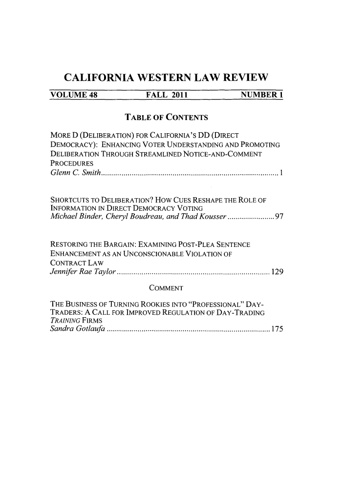 handle is hein.journals/cwlr48 and id is 1 raw text is: CALIFORNIA WESTERN LAW REVIEWVOLUME 48             FALL 2011            NUMBER 1TABLE OF CONTENTSMORE D (DELIBERATION) FOR CALIFORNIA'S DD (DIRECTDEMOCRACY): ENHANCING VOTER UNDERSTANDING AND PROMOTINGDELIBERATION THROUGH STREAMLINED NOTICE-AND-COMMENTPROCEDURESGlenn C. Smith..................   .....................1SHORTCUTS TO DELIBERATION? How CUES RESHAPE THE ROLE OFINFORMATION IN DIRECT DEMOCRACY VOTINGMichael Binder, Cheryl Boudreau, and Thad Kousser ..........97RESTORING THE BARGAIN: EXAMINING POST-PLEA SENTENCEENHANCEMENT AS AN UNCONSCIONABLE VIOLATION OFCONTRACT LAWJennifer Rae Taylor.. ......................... ......... 129COMMENTTHE BUSINESS OF TURNING ROOKIES INTO PROFESSIONAL DAY-TRADERS: A CALL FOR IMPROVED REGULATION OF DAY-TRADINGTRAINING FIRMSSandra Gotlaufa .............................     75