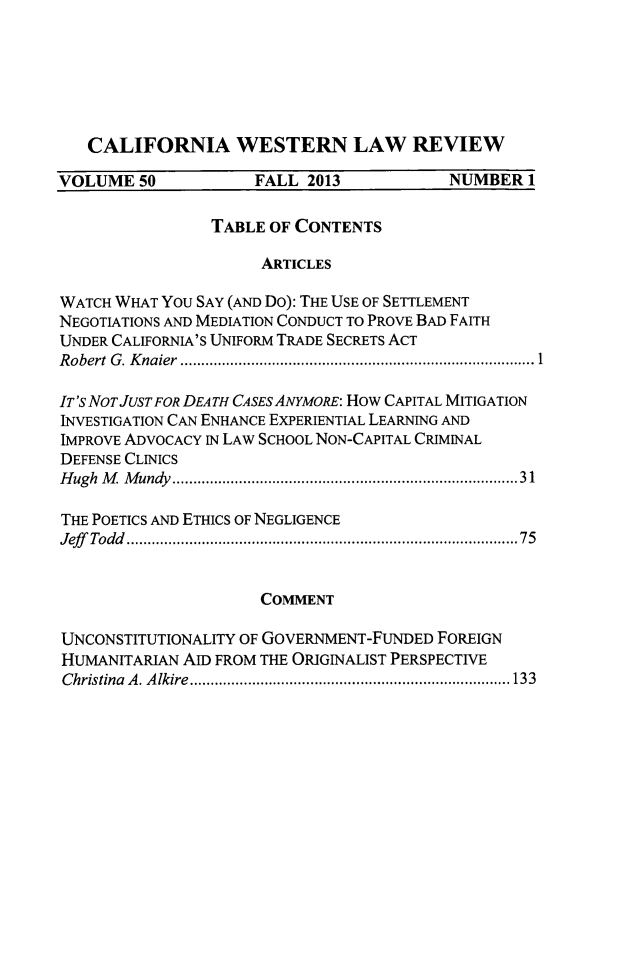 handle is hein.journals/cwlr50 and id is 1 raw text is: CALIFORNIA WESTERN LAW REVIEWVOLUME 50             FALL 2013            NUMBER 1TABLE OF CONTENTSARTICLESWATCH WHAT YOU SAY (AND Do): THE USE OF SETTLEMENTNEGOTIATIONS AND MEDIATION CONDUCT TO PROVE BAD FAITHUNDER CALIFORNIA'S UNIFORM TRADE SECRETS ACTRobert G. Knaier                 .............1.........................IT'S NOT JUST FOR DEATH CASES ANYMORE: How CAPITAL MITIGATIONINVESTIGATION CAN ENHANCE EXPERIENTIAL LEARNING ANDIMPROVE ADVOCACY IN LAW SCHOOL NON-CAPITAL CRIMINALDEFENSE CLINICSHugh M  Mundy ...................................... 31THE POETICS AND ETHICS OF NEGLIGENCEJeff Todd       .................................... .....75COMMENTUNCONSTITUTIONALITY OF GOVERNMENT-FUNDED FOREIGNHUMANITARIAN AID FROM THE ORIGINALIST PERSPECTIVEChristina A. Alkire .................... ..... ........... 133