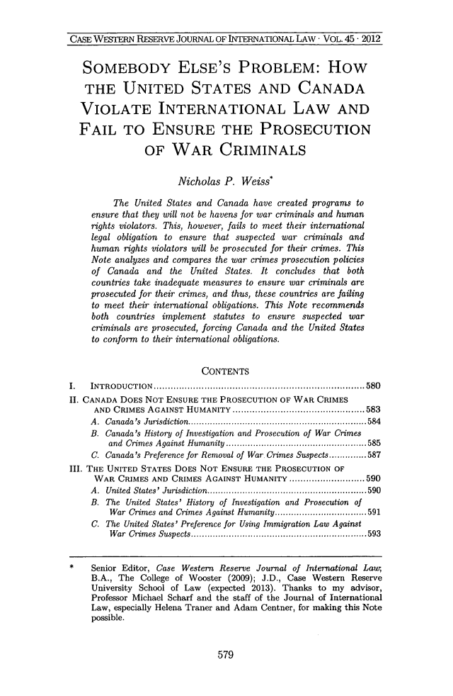 handle is hein.journals/cwrint45 and id is 587 raw text is: CASE WESTERN RESERVE JOURNAL OF INTERNATIONAL LAw - VOL. 45. 2012
SOMEBODY ELSE'S PROBLEM: How
THE UNITED STATES AND CANADA
VIOLATE INTERNATIONAL LAW AND
FAIL TO ENSURE THE PROSECUTION
OF WAR CRIMINALS
Nicholas P. Weiss*
The United States and Canada have created programs to
ensure that they will not be havens for war criminals and human
rights violators. This, however, fails to meet their international
legal obligation to ensure that suspected war criminals and
human rights violators will be prosecuted for their crimes. This
Note analyzes and compares the war crimes prosecution policies
of Canada and the United States. It concludes that both
countries take inadequate measures to ensure war criminals are
prosecuted for their crimes, and thus, these countries are failing
to meet their international obligations. This Note recommends
both countries implement statutes to ensure suspected war
criminals are prosecuted, forcing Canada and the United States
to conform to their international obligations.
CONTENTS
I.  INTRODUCTION           ................................................. 580
II. CANADA DOES NOT ENSURE THE PROSECUTION OF WAR CRIMES
AND CRIMES AGAINST HUMANITY         .............. ................583
A. Canada's Jurisdiction....................        ..... .......584
B. Canada's History of Investigation and Prosecution of War Crimes
and Crimes Against Humanity   ...................  ......585
C. Canada's Preference for Removal of War. Crimes Suspects..............587
III. THE UNITED STATES DOES NOT ENSURE THE PROSECUTION OF
WAR CRIMES AND CRIMES AGAINST HUMANITY ............     .....590
A. United States' Jurisdiction............     ...................590
B. The United States' History of Investigation and Prosecution of
War Crimes and Crimes Against Humanity.....................591
C. The United States' Preference for Using Immigration Law Against
War Crimes Suspects   ......................  .............593
* Senior Editor, Case Western Reserve Journal of International Laur,
B.A., The College of Wooster (2009); J.D., Case Western Reserve
University School of Law (expected 2013). Thanks to my advisor,
Professor Michael Scharf and the staff of the Journal of International
Law, especially Helena Traner and Adam Centner, for making this Note
possible.
579
