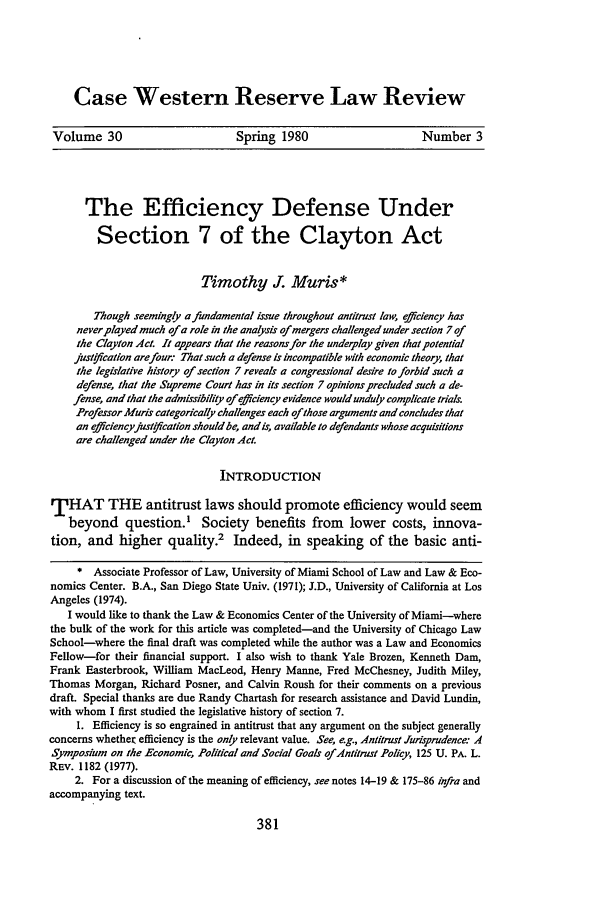 handle is hein.journals/cwrlrv30 and id is 387 raw text is: Case Western Reserve Law ReviewVolume 30                        Spring 1980                       Number 3The Efficiency Defense UnderSection 7 of the Clayton ActTimothy J. Muris*Though seemingly affundamental issue throughout antitrust law, eiciency hasneverplayed much of a role in the analysis of mergers challenged under section 7 ofthe Clayton Act. It appears that the reasons for the underplay given that potentialjustyifcation arefour: That such a defense is incompatible with economic theory, thatthe legislative history of section 7 reveals a congressional desire to forbid such adefense, that the Supreme Court has in its section 7 opinions precluded such a de-fense, and that the admissibility of.fciency evidence would unduly complicate trials.Professor Muris categorically challenges each ofthose arguments and concludes thatan efficiencyjust[ fication should be, andis, available to defendants whose acquisitionsare challenged under the Clayton Act.INTRODUCTIONTHAT THE antitrust laws should promote efficiency would seembeyond question.' Society benefits from lower costs, innova-tion, and higher quality.2 Indeed, in speaking of the basic anti-* Associate Professor of Law, University of Miami School of Law and Law & Eco-nomics Center. B.A., San Diego State Univ. (1971); J.D., University of California at LosAngeles (1974).I would like to thank the Law & Economics Center of the University of Miami-wherethe bulk of the work for this article was completed-and the University of Chicago LawSchool-where the final draft was completed while the author was a Law and EconomicsFellow-for their financial support. I also wish to thank Yale Brozen, Kenneth Dam,Frank Easterbrook, William MacLeod, Henry Manne, Fred McChesney, Judith Miley,Thomas Morgan, Richard Posner, and Calvin Roush for their comments on a previousdraft. Special thanks are due Randy Chartash for research assistance and David Lundin,with whom I first studied the legislative history of section 7.I. Efficiency is so engrained in antitrust that any argument on the subject generallyconcerns whether efficiency is the only relevant value. See, e.g., Antitrust Jurisprudence: ASymposium on the Economic, Political and Social Goals ofAntitrust Policy, 125 U. PA. L.REV. 1182 (1977).2. For a discussion of the meaning of efficiency, see notes 14-19 & 175-86 infra andaccompanying text.