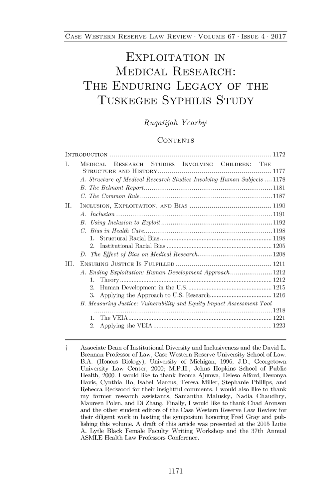 handle is hein.journals/cwrlrv67 and id is 1225 raw text is: 



CASE  WESTERN   RESERVE   LAW  REVIEW  - VOLUME  67 - ISSUE 4 - 2017


                   EXPLOITATION IN

               MEDICAL RESEARCH:

      THE ENDURING LEGACY OF THE

          TUSKEGEE SYPHILIS STUDY


                        Ruqaiijah  Yearbyt

                            CONTENTS

INTRODUCTION              ............................................................1172
I.   MEDICAL   RESEARCH   STUDIES   INVOLVING  CHILDREN:   THE
     STRUCTURE  AND HISTORY........................................ 1177
     A. Structure of Medical Research Studies Involving Human Subjects .... 1178
     B. The Belmont Report.................................... 1181
     C. The Common Rule.....................................1187
II.  INCLUSION, EXPLOITATION, AND BIAS .................. ............. 1190
     A. Inclusion                    ............................................. 1191
     B. Using Inclusion  to Exploit.............................    1192
     C. Bias in Health Care....................................1198
        1. Structural Racial Bias .............................. ...... 1198
        2. Institutional Racial Bias  .....................    ......... 1205
     D. The Effect of Bias on Medical Research.....................1208
III. ENSURING JUSTICE IS FULFILLED   .................................... 1211
     A. Ending Exploitation: Human Development Approach......    ...... 1212
        1. Theory                     ................................................. 1212
        2. Human Development in the U.S................      ............ 1215
        3. Applying the Approach to U.S. Research .......    ............. 1216
     B. Measuring Justice: Vulnerability and Equity Impact Assessment Tool
         ...................................               ...... 1218
         1. The VEIA     ................................. ....... ........... 1221
         2. Applying the VEIA ............................ .......... 1223


t    Associate Dean of Institutional Diversity and Inclusiveness and the David L.
     Brennan Professor of Law, Case Western Reserve University School of Law.
     B.A. (Honors Biology), University of Michigan, 1996; J.D., Georgetown
     University Law Center, 2000; M.P.H., Johns Hopkins School of Public
     Health, 2000. I would like to thank Ifeoma Ajunwa, Deleso Alford, Devonya
     Havis, Cynthia Ho, Isabel Marcus, Teresa Miller, Stephanie Phillips, and
     Rebecca Redwood for their insightful comments. I would also like to thank
     my  former research assistants, Samantha Malusky, Nadia Chaudhry,
     Maureen Polen, and Di Zhang. Finally, I would like to thank Chad Aronson
     and the other student editors of the Case Western Reserve Law Review for
     their diligent work in hosting the symposium honoring Fred Gray and pub-
     lishing this volume. A draft of this article was presented at the 2015 Lutie
     A. Lytle Black Female Faculty Writing Workshop and the 37th Annual
     ASMLE  Health Law Professors Conference.


1171


