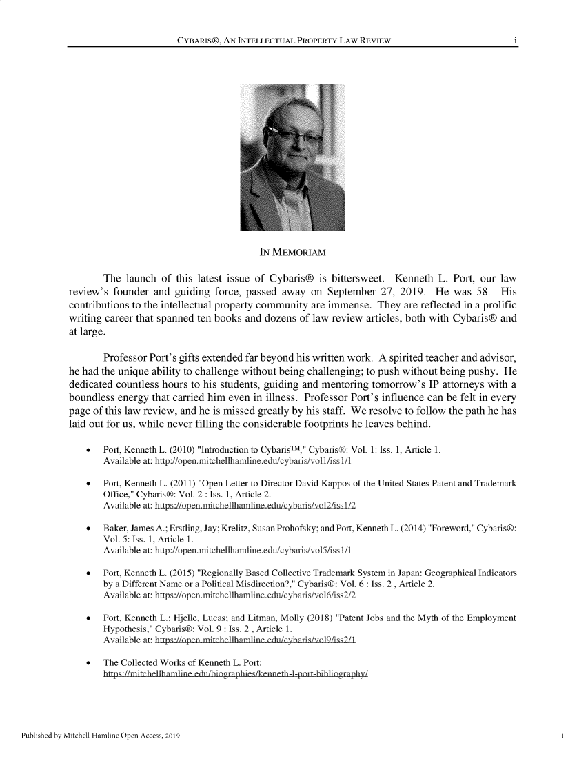 handle is hein.journals/cybaris10 and id is 1 raw text is: CYBARIS®, AN INTELLECTUAL PROPERTY LAW REVIEW                           i                                         IN MEMORIAM       The launch of this latest issue of Cybaris® is bittersweet. Kenneth L. Port, our lawreview's founder and guiding force, passed away on September 27, 2019. He was 58. Hiscontributions to the intellectual property community are immense. They are reflected in a prolificwriting career that spanned ten books and dozens of law review articles, both with Cybaris® andat large.       Professor Port's gifts extended far beyond his written work. A spirited teacher and advisor,he had the unique ability to challenge without being challenging; to push without being pushy. Hededicated countless hours to his students, guiding and mentoring tomorrow's IP attorneys with aboundless energy that carried him even in illness. Professor Port's influence can be felt in everypage of this law review, and he is missed greatly by his staff. We resolve to follow the path he haslaid out for us, while never filling the considerable footprints he leaves behind.    *  Port, Kenneth L. (2010) Introduction to CybarisTM, CybarisR: Vol. 1: Iss. 1, Article 1.       Available at: http      ilimlineedu    *  Port, Kenneth L. (2011) Open Letter to Director David Kappos of the United States Patent and Trademark       Office, Cybaris®: Vol. 2 : Iss. 1, Article 2.       Available at: hp   e    e        e        r v  Ls    *  Baker, James A.; Erstling, Jay; Krelitz, Susan Prohofsky; and Port, Kenneth L. (2014) Foreword, Cybaris®:       Vol. 5: Iss. 1, Article 1.       Available at: h                  *  Port, Kenneth L. (2015) Regionally Based Collective Trademark System in Japan: Geographical Indicators       by a Different Name or a Political Misdirection?, Cybaris®: Vol. 6 : Iss. 2, Article 2.       Available at: htps://open mi che  hamine edii/cyhar-s/v16/1ss2  2    *  Port, Kenneth L.; Hjelle, Lucas; and Litman, Molly (2018) Patent Jobs and the Myth of the Employment       Hypothesis, Cybaris®: Vol. 9 : Iss. 2 , Article 1.       Available at: h I      h            /l   svol~iss2l    *  The Collected Works of Kenneth L. Port:               hn-mitphelh inn                -t  hPublished by Mitchell Hamline Open Access, 2019