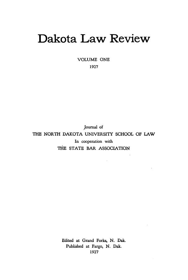 handle is hein.journals/daklr1 and id is 1 raw text is: Dakota Law ReviewVOLUME ONE1927Journal ofTHE NORTH DAKOTA UNIVERSITYSCHOOL OF LAWIn cooperation withTHE STATE BAR ASSOCIATIONEdited at Grand Forks, N. Dak.Published at Fargo, N. Dak.1927