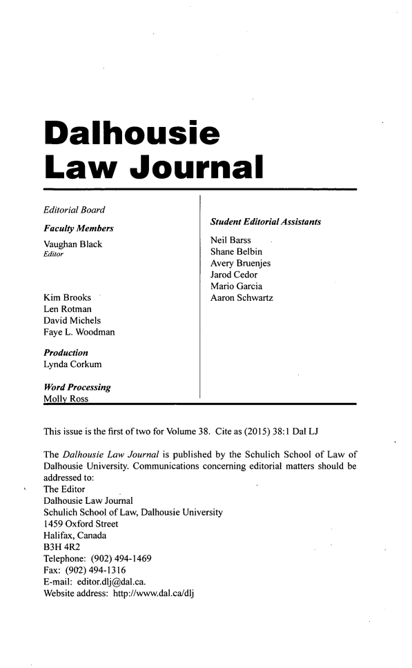 handle is hein.journals/dalholwj38 and id is 1 raw text is: 












Dalhousie


Law Journal


Editorial Board
                                  Student Editorial Assistants
Faculty Members
Vaughan Black                     Neil Barss
Editor                            Shane Belbin
                                  Avery Bruenjes
                                  Jarod Cedor
                                  Mario Garcia
Kim Brooks                        Aaron Schwartz
Len Rotman
David Michels
Faye L. Woodman

Production
Lynda Corkum

Word Processing
Molly Ross


This issue is the first of two for Volume 38. Cite as (2015) 38:1 Dal LJ

The Dalhousie Law Journal is published by the Schulich School of Law of
Dalhousie University. Communications concerning editorial matters should be
addressed to:
The Editor
Dalhousie Law Journal
Schulich School of Law, Dalhousie University
1459 Oxford Street
Halifax, Canada
B3H 4R2
Telephone: (902) 494-1469
Fax: (902) 494-1316
E-mail: editor.dlj@dal.ca.
Website address: http://www.dal.ca/dlj



