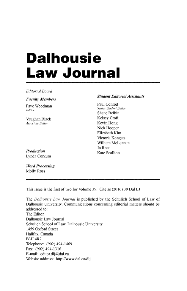 handle is hein.journals/dalholwj39 and id is 1 raw text is: 












Dalhousie


Law Journal


Editorial Board
                                   Student Editorial Assistants
Faculty Members
Faye Woodman                       Paul Conrod
Editor                             Senior Student Editor
                                   Shane Belbin
Vaughan Black                      Kelsey Croft
Associate Editor                   Kevin Hong
                                   Nick Hooper
                                   Elizabeth Kim
                                   Victoria Kongats
                                   William McLennan
                                   Jo Rosu
Production                         Kate Scallion
Lynda Corkum

Word Processing
Molly Ross



This issue is the first of two for Volume 39. Cite as (2016) 39 Dal LJ

The Dalhousie Law Journal is published by the Schulich School of Law of
Dalhousie University. Communications concerning editorial matters should be
addressed to:
The Editor
Dalhousie Law Journal
Schulich School of Law, Dalhousie University
1459 Oxford Street
Halifax, Canada
B3H 4R2
Telephone: (902) 494-1469
Fax: (902) 494-1316
E-mail: editor.dlj@dal.ca.
Website address: http://www.dal.ca/dlj


