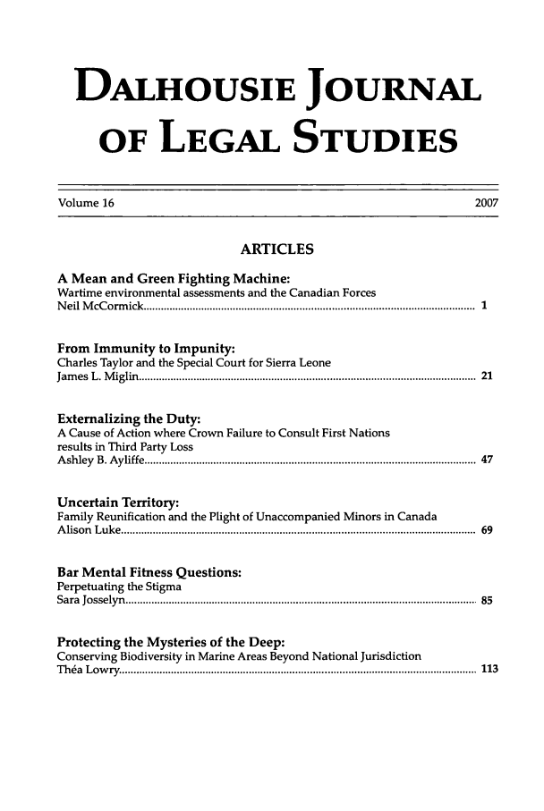 handle is hein.journals/dalhou16 and id is 1 raw text is: DALHOUSIE JOURNALOF LEGAL STUDIESVolume 16                                                                        2007ARTICLESA Mean and Green Fighting Machine:Wartime environmental assessments and the Canadian ForcesN eil M cC orm ick  ...............................................................................................................  1From Immunity to Impunity:Charles Taylor and the Special Court for Sierra LeoneJam es  L. M iglin  ...............................................................................................................  21Externalizing the Duty:A Cause of Action where Crown Failure to Consult First Nationsresults in Third Party LossA shley  B. A yliffe ............................................................................................................  47Uncertain Territory:Family Reunification and the Plight of Unaccompanied Minors in CanadaA lison  L uk e ..........................................................................................................................  69Bar Mental Fitness Questions:Perpetuating the StigmaSara  Josselyn  .........................................................................................................................  85Protecting the Mysteries of the Deep:Conserving Biodiversity in Marine Areas Beyond National JurisdictionT h a  L ow ry   ..........................................................................................................................  113
