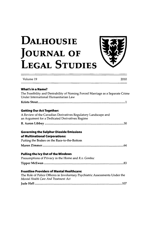 handle is hein.journals/dalhou19 and id is 1 raw text is: DALHOUSIEJOURNAL OFLEGAL STUDIESYVolume 192010What's in a Name?The Feasibility and Desirability of Naming Forced Marriage as a Separate CrimeUnder International Humanitarian LawK rista  Stout .............................................................................................................   1Getting Our Act Together:A Review of the Canadian Derivatives Regulatory Landscape andan Argument for a Dedicated Derivatives RegimeR . A aron  Libbey  .................................................................................................. 30Governing the Sulphur Dioxide Emissionsof Multinational Corporations:Putting the Brakes on the Race-to-the-BottomM aren  Zim m er ..................................................................................................... 64Pulling the Ivy Out of the WindowsPresumptions of Privacy in the Home and R.v. GombocTipper  M cEw an  ..................................................................................................  83Frontline Providers of Mental Healthcare:The Role of Police Officers in Involuntary Psychiatric Assessments Under theMental Health Care And Treatment ActJude  H all .................................................................................................................. 107