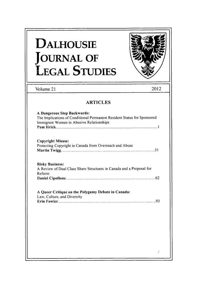 handle is hein.journals/dalhou21 and id is 1 raw text is: DALHOUSIEJOURNAL OFLEGAL STUDIESVolume 21                                                  2012ARTICLESA Dangerous Step Backwards:The Implications of Conditional Permanent Resident Status for SponsoredImmigrant Women in Abusive RelationshipsP a m   H rick   ..................................................................................................... 1Copyright Misuse:Protecting Copyright in Canada from Overreach and AbuseM artin  Tw igg ...................................................................  31Risky Business:A Review of Dual Class Share Structures in Canada and a Proposal forReformD aniel C ipollone ............................................................... 62A Queer Critique on the Polygamy Debate in Canada:Law, Culture, and DiversityE rin  F ow ler ......................................................................  93